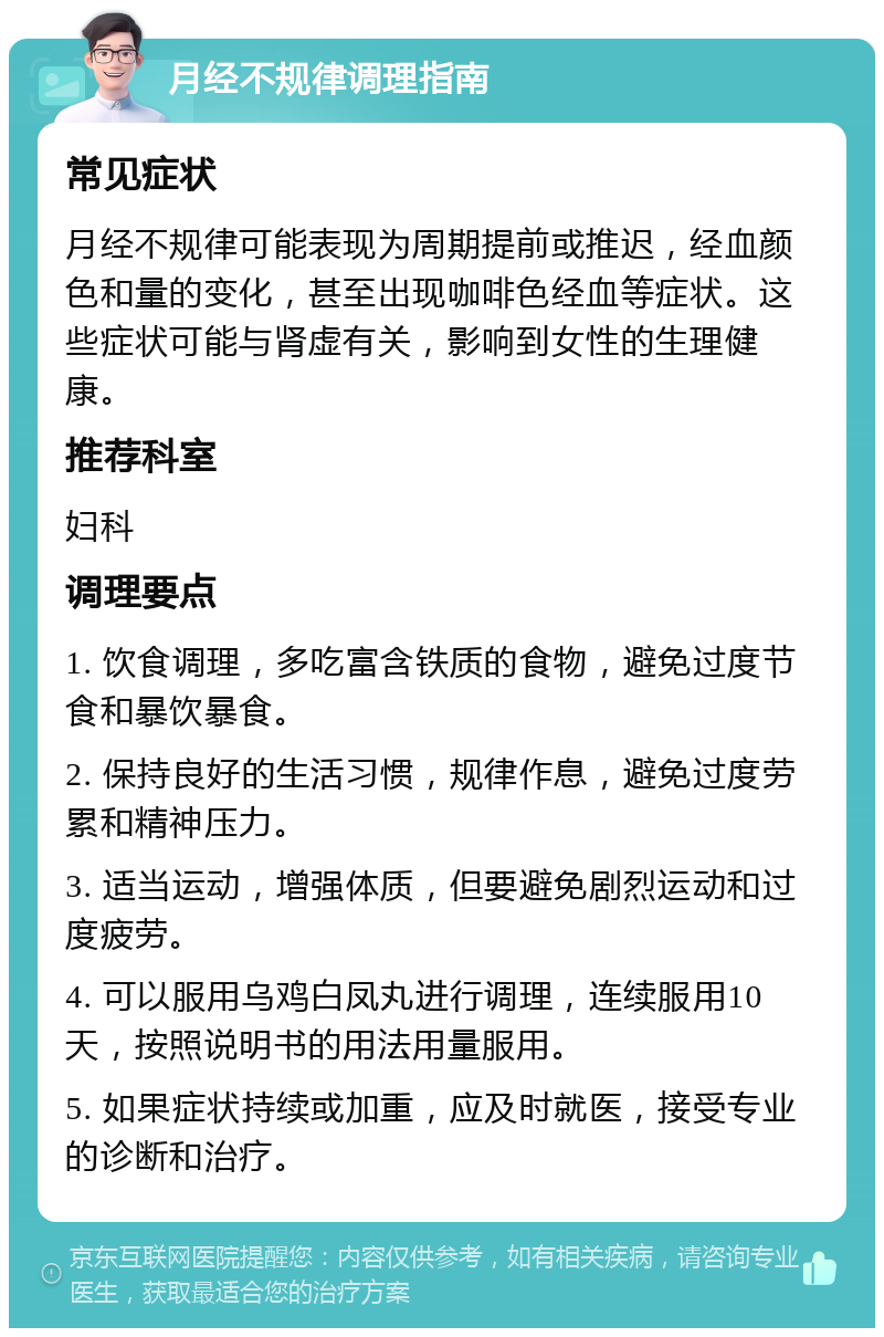 月经不规律调理指南 常见症状 月经不规律可能表现为周期提前或推迟，经血颜色和量的变化，甚至出现咖啡色经血等症状。这些症状可能与肾虚有关，影响到女性的生理健康。 推荐科室 妇科 调理要点 1. 饮食调理，多吃富含铁质的食物，避免过度节食和暴饮暴食。 2. 保持良好的生活习惯，规律作息，避免过度劳累和精神压力。 3. 适当运动，增强体质，但要避免剧烈运动和过度疲劳。 4. 可以服用乌鸡白凤丸进行调理，连续服用10天，按照说明书的用法用量服用。 5. 如果症状持续或加重，应及时就医，接受专业的诊断和治疗。