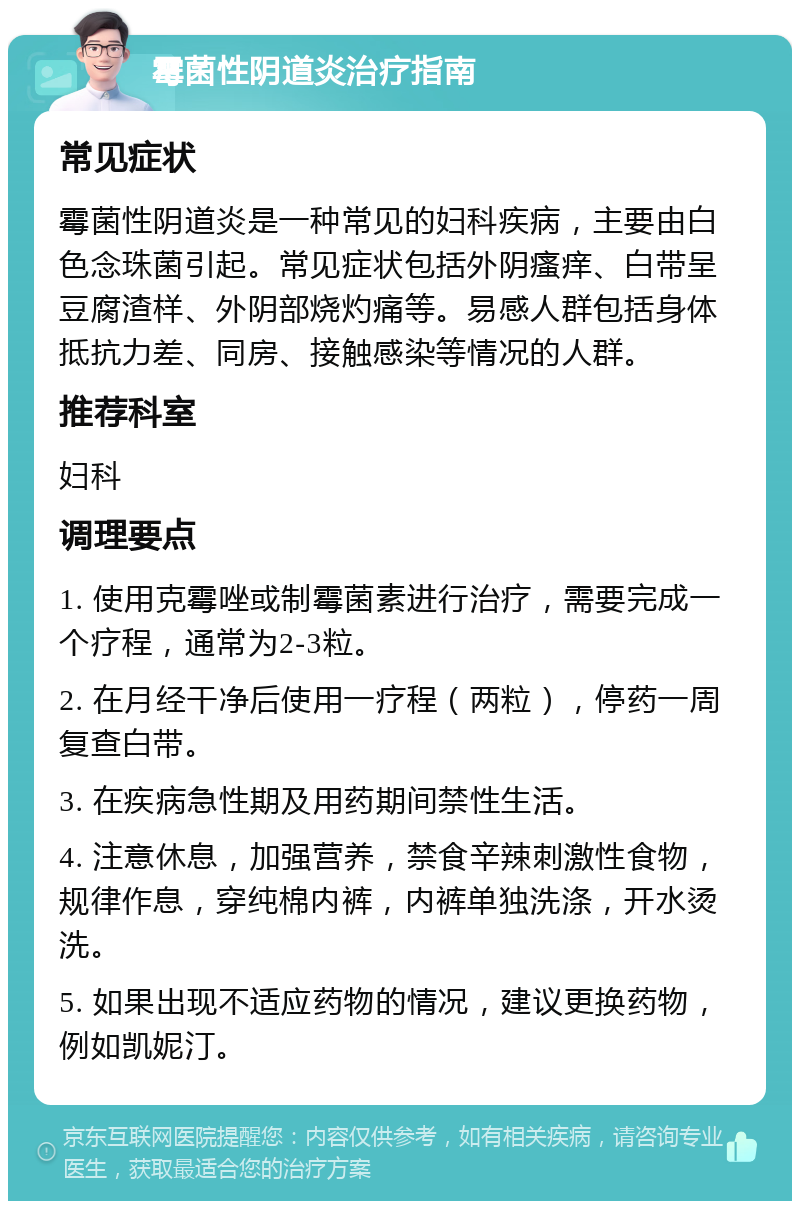 霉菌性阴道炎治疗指南 常见症状 霉菌性阴道炎是一种常见的妇科疾病，主要由白色念珠菌引起。常见症状包括外阴瘙痒、白带呈豆腐渣样、外阴部烧灼痛等。易感人群包括身体抵抗力差、同房、接触感染等情况的人群。 推荐科室 妇科 调理要点 1. 使用克霉唑或制霉菌素进行治疗，需要完成一个疗程，通常为2-3粒。 2. 在月经干净后使用一疗程（两粒），停药一周复查白带。 3. 在疾病急性期及用药期间禁性生活。 4. 注意休息，加强营养，禁食辛辣刺激性食物，规律作息，穿纯棉内裤，内裤单独洗涤，开水烫洗。 5. 如果出现不适应药物的情况，建议更换药物，例如凯妮汀。