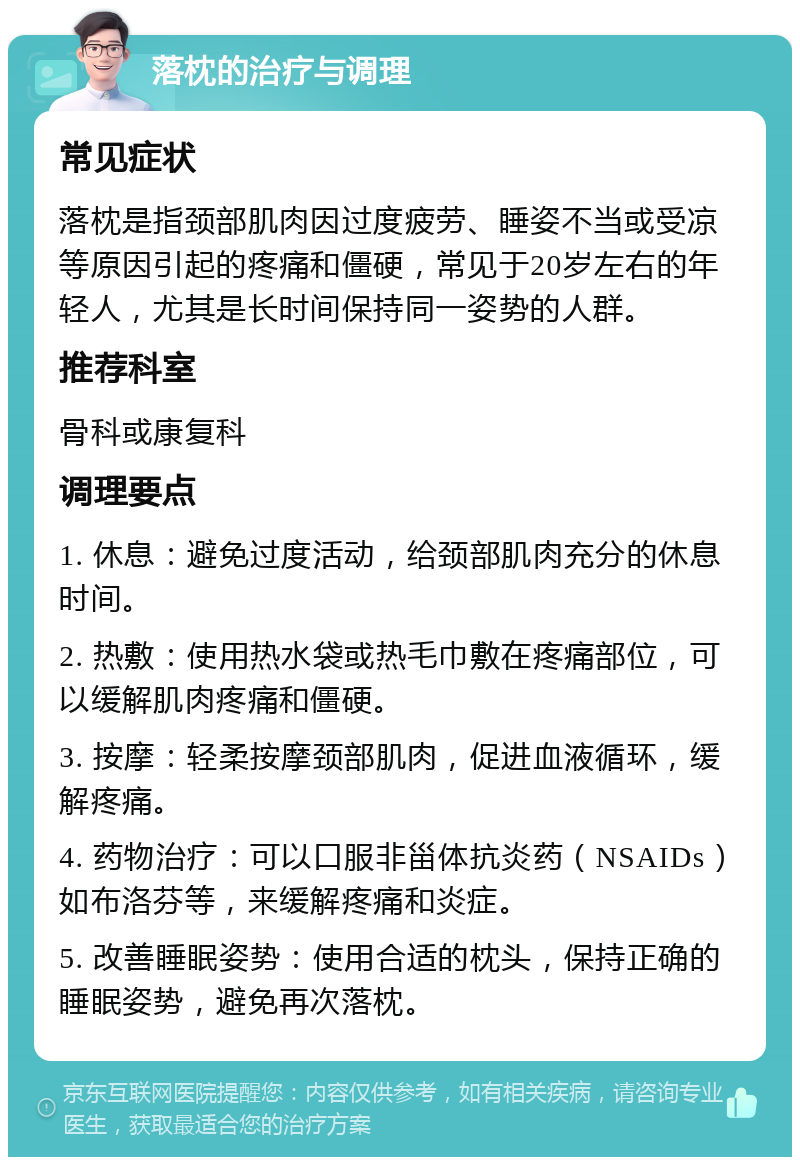 落枕的治疗与调理 常见症状 落枕是指颈部肌肉因过度疲劳、睡姿不当或受凉等原因引起的疼痛和僵硬，常见于20岁左右的年轻人，尤其是长时间保持同一姿势的人群。 推荐科室 骨科或康复科 调理要点 1. 休息：避免过度活动，给颈部肌肉充分的休息时间。 2. 热敷：使用热水袋或热毛巾敷在疼痛部位，可以缓解肌肉疼痛和僵硬。 3. 按摩：轻柔按摩颈部肌肉，促进血液循环，缓解疼痛。 4. 药物治疗：可以口服非甾体抗炎药（NSAIDs）如布洛芬等，来缓解疼痛和炎症。 5. 改善睡眠姿势：使用合适的枕头，保持正确的睡眠姿势，避免再次落枕。