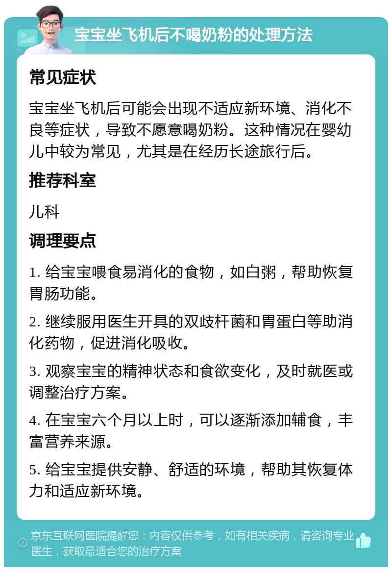 宝宝坐飞机后不喝奶粉的处理方法 常见症状 宝宝坐飞机后可能会出现不适应新环境、消化不良等症状，导致不愿意喝奶粉。这种情况在婴幼儿中较为常见，尤其是在经历长途旅行后。 推荐科室 儿科 调理要点 1. 给宝宝喂食易消化的食物，如白粥，帮助恢复胃肠功能。 2. 继续服用医生开具的双歧杆菌和胃蛋白等助消化药物，促进消化吸收。 3. 观察宝宝的精神状态和食欲变化，及时就医或调整治疗方案。 4. 在宝宝六个月以上时，可以逐渐添加辅食，丰富营养来源。 5. 给宝宝提供安静、舒适的环境，帮助其恢复体力和适应新环境。