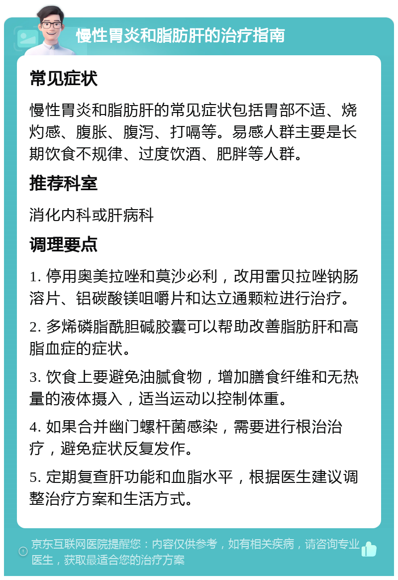 慢性胃炎和脂肪肝的治疗指南 常见症状 慢性胃炎和脂肪肝的常见症状包括胃部不适、烧灼感、腹胀、腹泻、打嗝等。易感人群主要是长期饮食不规律、过度饮酒、肥胖等人群。 推荐科室 消化内科或肝病科 调理要点 1. 停用奥美拉唑和莫沙必利，改用雷贝拉唑钠肠溶片、铝碳酸镁咀嚼片和达立通颗粒进行治疗。 2. 多烯磷脂酰胆碱胶囊可以帮助改善脂肪肝和高脂血症的症状。 3. 饮食上要避免油腻食物，增加膳食纤维和无热量的液体摄入，适当运动以控制体重。 4. 如果合并幽门螺杆菌感染，需要进行根治治疗，避免症状反复发作。 5. 定期复查肝功能和血脂水平，根据医生建议调整治疗方案和生活方式。