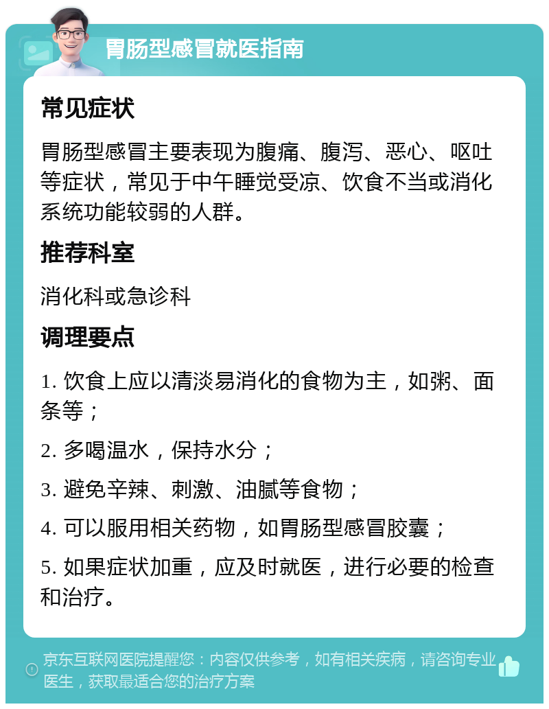 胃肠型感冒就医指南 常见症状 胃肠型感冒主要表现为腹痛、腹泻、恶心、呕吐等症状，常见于中午睡觉受凉、饮食不当或消化系统功能较弱的人群。 推荐科室 消化科或急诊科 调理要点 1. 饮食上应以清淡易消化的食物为主，如粥、面条等； 2. 多喝温水，保持水分； 3. 避免辛辣、刺激、油腻等食物； 4. 可以服用相关药物，如胃肠型感冒胶囊； 5. 如果症状加重，应及时就医，进行必要的检查和治疗。