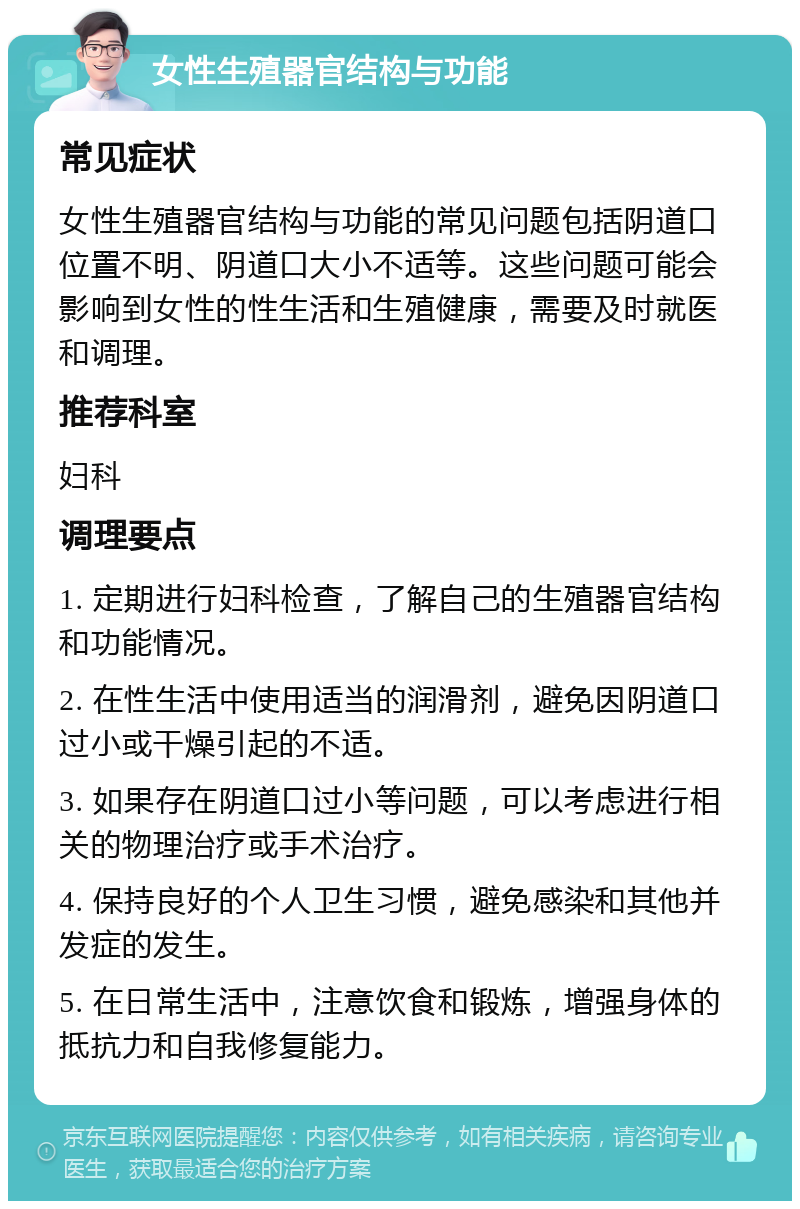 女性生殖器官结构与功能 常见症状 女性生殖器官结构与功能的常见问题包括阴道口位置不明、阴道口大小不适等。这些问题可能会影响到女性的性生活和生殖健康，需要及时就医和调理。 推荐科室 妇科 调理要点 1. 定期进行妇科检查，了解自己的生殖器官结构和功能情况。 2. 在性生活中使用适当的润滑剂，避免因阴道口过小或干燥引起的不适。 3. 如果存在阴道口过小等问题，可以考虑进行相关的物理治疗或手术治疗。 4. 保持良好的个人卫生习惯，避免感染和其他并发症的发生。 5. 在日常生活中，注意饮食和锻炼，增强身体的抵抗力和自我修复能力。