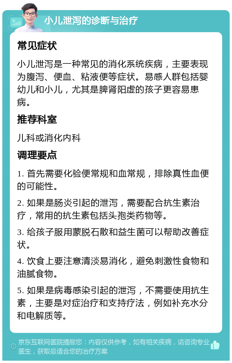 小儿泄泻的诊断与治疗 常见症状 小儿泄泻是一种常见的消化系统疾病，主要表现为腹泻、便血、粘液便等症状。易感人群包括婴幼儿和小儿，尤其是脾肾阳虚的孩子更容易患病。 推荐科室 儿科或消化内科 调理要点 1. 首先需要化验便常规和血常规，排除真性血便的可能性。 2. 如果是肠炎引起的泄泻，需要配合抗生素治疗，常用的抗生素包括头孢类药物等。 3. 给孩子服用蒙脱石散和益生菌可以帮助改善症状。 4. 饮食上要注意清淡易消化，避免刺激性食物和油腻食物。 5. 如果是病毒感染引起的泄泻，不需要使用抗生素，主要是对症治疗和支持疗法，例如补充水分和电解质等。