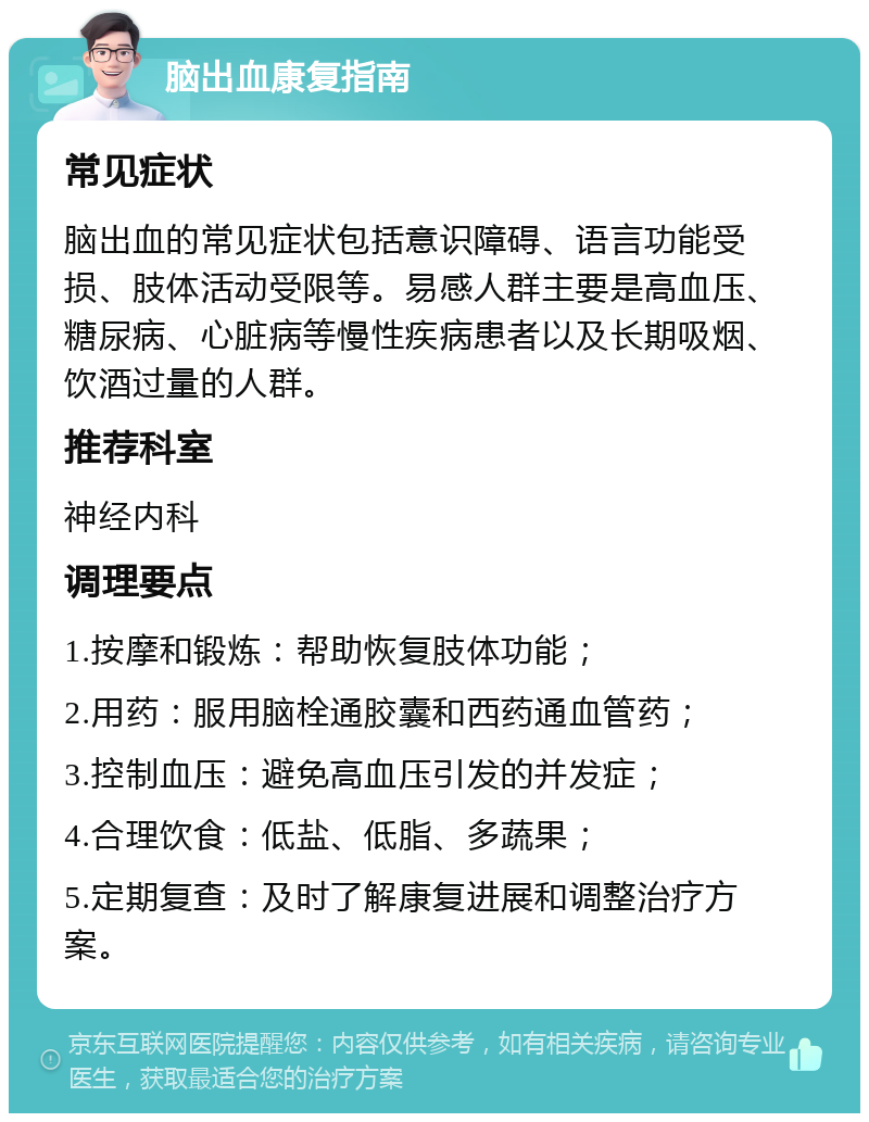 脑出血康复指南 常见症状 脑出血的常见症状包括意识障碍、语言功能受损、肢体活动受限等。易感人群主要是高血压、糖尿病、心脏病等慢性疾病患者以及长期吸烟、饮酒过量的人群。 推荐科室 神经内科 调理要点 1.按摩和锻炼：帮助恢复肢体功能； 2.用药：服用脑栓通胶囊和西药通血管药； 3.控制血压：避免高血压引发的并发症； 4.合理饮食：低盐、低脂、多蔬果； 5.定期复查：及时了解康复进展和调整治疗方案。