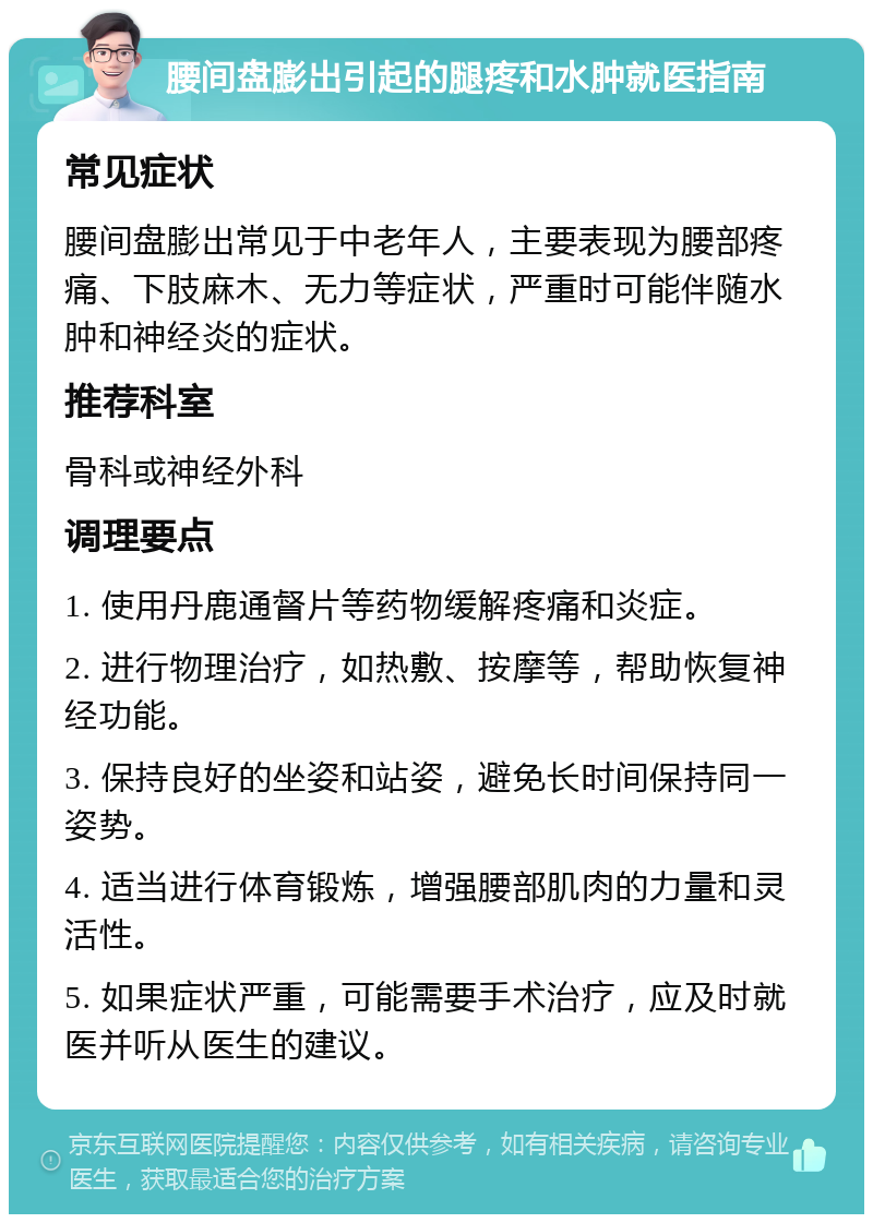 腰间盘膨出引起的腿疼和水肿就医指南 常见症状 腰间盘膨出常见于中老年人，主要表现为腰部疼痛、下肢麻木、无力等症状，严重时可能伴随水肿和神经炎的症状。 推荐科室 骨科或神经外科 调理要点 1. 使用丹鹿通督片等药物缓解疼痛和炎症。 2. 进行物理治疗，如热敷、按摩等，帮助恢复神经功能。 3. 保持良好的坐姿和站姿，避免长时间保持同一姿势。 4. 适当进行体育锻炼，增强腰部肌肉的力量和灵活性。 5. 如果症状严重，可能需要手术治疗，应及时就医并听从医生的建议。