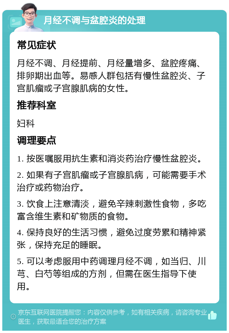 月经不调与盆腔炎的处理 常见症状 月经不调、月经提前、月经量增多、盆腔疼痛、排卵期出血等。易感人群包括有慢性盆腔炎、子宫肌瘤或子宫腺肌病的女性。 推荐科室 妇科 调理要点 1. 按医嘱服用抗生素和消炎药治疗慢性盆腔炎。 2. 如果有子宫肌瘤或子宫腺肌病，可能需要手术治疗或药物治疗。 3. 饮食上注意清淡，避免辛辣刺激性食物，多吃富含维生素和矿物质的食物。 4. 保持良好的生活习惯，避免过度劳累和精神紧张，保持充足的睡眠。 5. 可以考虑服用中药调理月经不调，如当归、川芎、白芍等组成的方剂，但需在医生指导下使用。