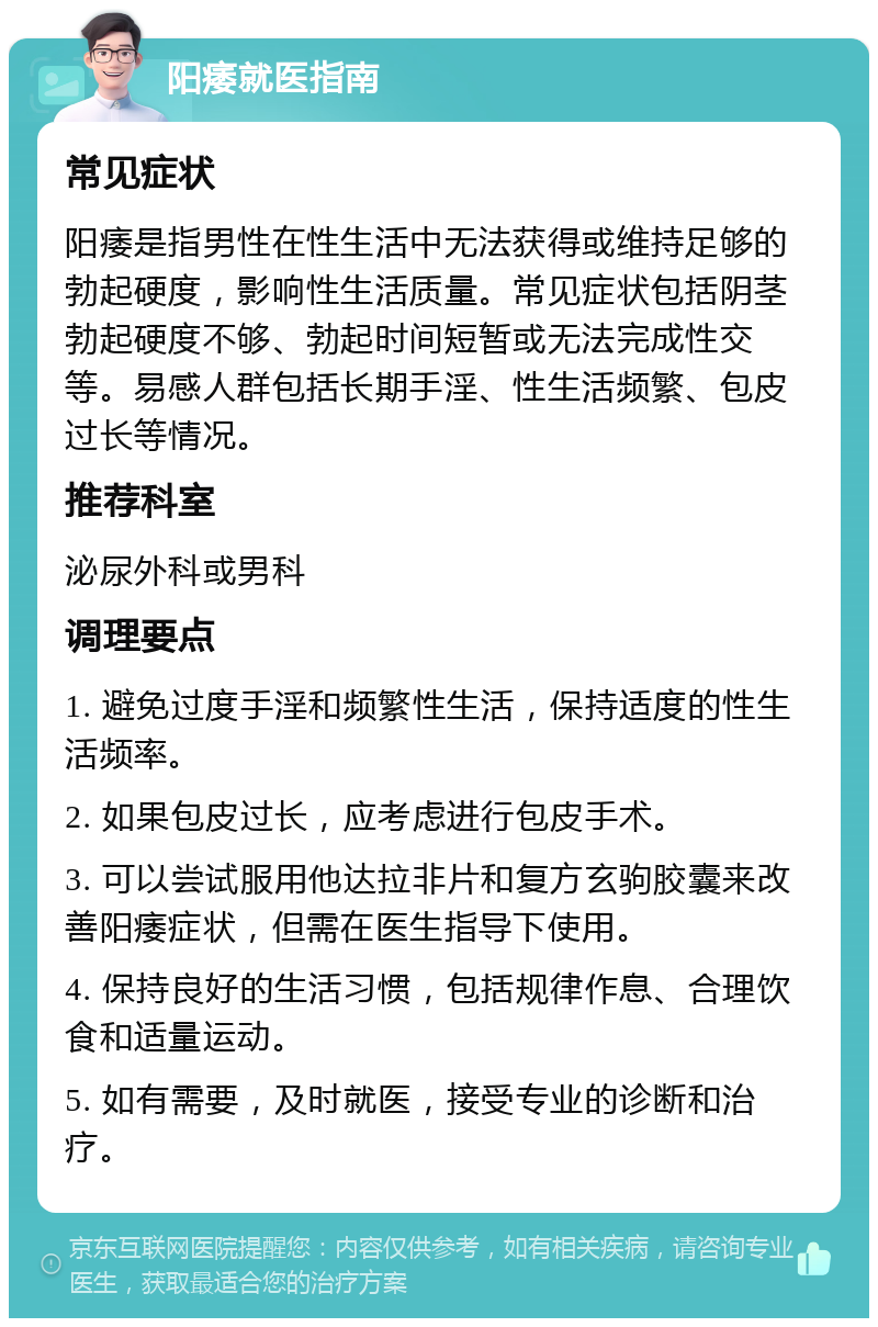 阳痿就医指南 常见症状 阳痿是指男性在性生活中无法获得或维持足够的勃起硬度，影响性生活质量。常见症状包括阴茎勃起硬度不够、勃起时间短暂或无法完成性交等。易感人群包括长期手淫、性生活频繁、包皮过长等情况。 推荐科室 泌尿外科或男科 调理要点 1. 避免过度手淫和频繁性生活，保持适度的性生活频率。 2. 如果包皮过长，应考虑进行包皮手术。 3. 可以尝试服用他达拉非片和复方玄驹胶囊来改善阳痿症状，但需在医生指导下使用。 4. 保持良好的生活习惯，包括规律作息、合理饮食和适量运动。 5. 如有需要，及时就医，接受专业的诊断和治疗。