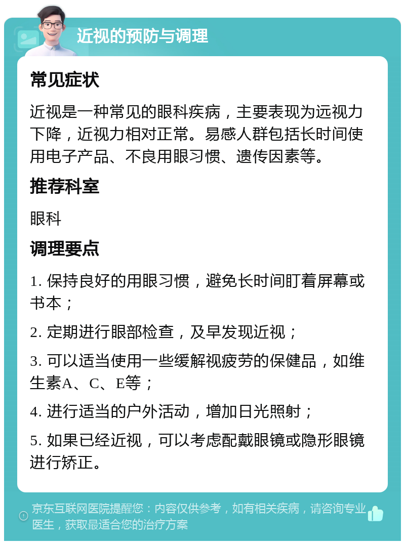 近视的预防与调理 常见症状 近视是一种常见的眼科疾病，主要表现为远视力下降，近视力相对正常。易感人群包括长时间使用电子产品、不良用眼习惯、遗传因素等。 推荐科室 眼科 调理要点 1. 保持良好的用眼习惯，避免长时间盯着屏幕或书本； 2. 定期进行眼部检查，及早发现近视； 3. 可以适当使用一些缓解视疲劳的保健品，如维生素A、C、E等； 4. 进行适当的户外活动，增加日光照射； 5. 如果已经近视，可以考虑配戴眼镜或隐形眼镜进行矫正。