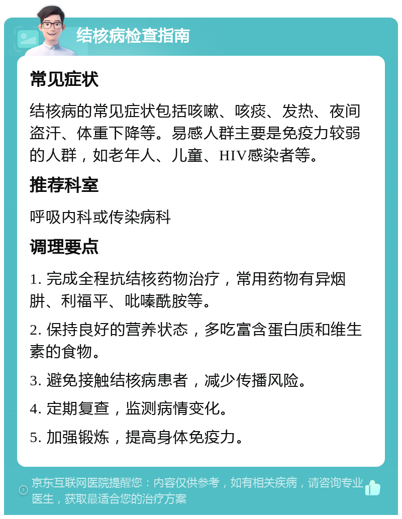 结核病检查指南 常见症状 结核病的常见症状包括咳嗽、咳痰、发热、夜间盗汗、体重下降等。易感人群主要是免疫力较弱的人群，如老年人、儿童、HIV感染者等。 推荐科室 呼吸内科或传染病科 调理要点 1. 完成全程抗结核药物治疗，常用药物有异烟肼、利福平、吡嗪酰胺等。 2. 保持良好的营养状态，多吃富含蛋白质和维生素的食物。 3. 避免接触结核病患者，减少传播风险。 4. 定期复查，监测病情变化。 5. 加强锻炼，提高身体免疫力。