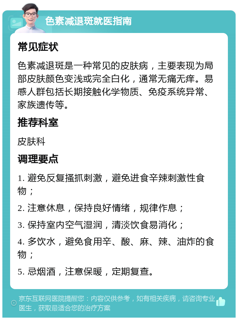 色素减退斑就医指南 常见症状 色素减退斑是一种常见的皮肤病，主要表现为局部皮肤颜色变浅或完全白化，通常无痛无痒。易感人群包括长期接触化学物质、免疫系统异常、家族遗传等。 推荐科室 皮肤科 调理要点 1. 避免反复搔抓刺激，避免进食辛辣刺激性食物； 2. 注意休息，保持良好情绪，规律作息； 3. 保持室内空气湿润，清淡饮食易消化； 4. 多饮水，避免食用辛、酸、麻、辣、油炸的食物； 5. 忌烟酒，注意保暖，定期复查。