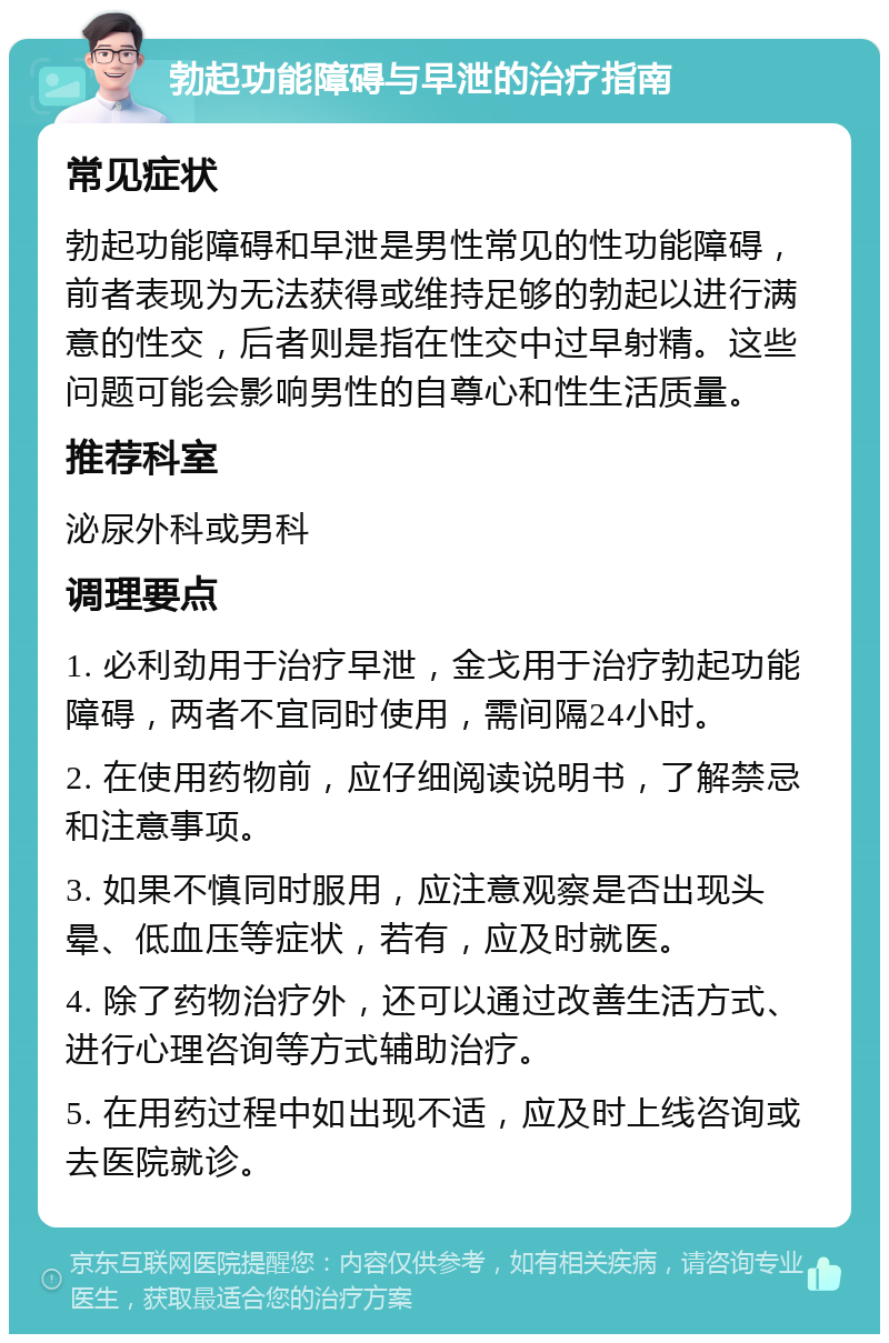 勃起功能障碍与早泄的治疗指南 常见症状 勃起功能障碍和早泄是男性常见的性功能障碍，前者表现为无法获得或维持足够的勃起以进行满意的性交，后者则是指在性交中过早射精。这些问题可能会影响男性的自尊心和性生活质量。 推荐科室 泌尿外科或男科 调理要点 1. 必利劲用于治疗早泄，金戈用于治疗勃起功能障碍，两者不宜同时使用，需间隔24小时。 2. 在使用药物前，应仔细阅读说明书，了解禁忌和注意事项。 3. 如果不慎同时服用，应注意观察是否出现头晕、低血压等症状，若有，应及时就医。 4. 除了药物治疗外，还可以通过改善生活方式、进行心理咨询等方式辅助治疗。 5. 在用药过程中如出现不适，应及时上线咨询或去医院就诊。