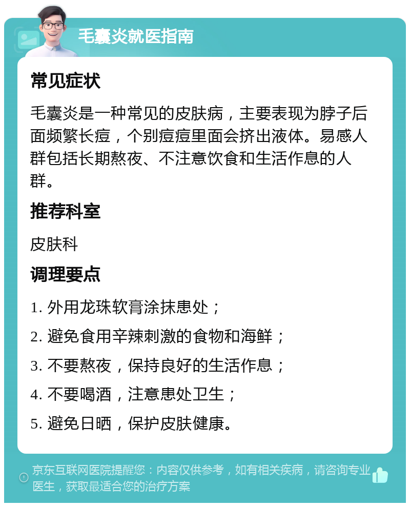 毛囊炎就医指南 常见症状 毛囊炎是一种常见的皮肤病，主要表现为脖子后面频繁长痘，个别痘痘里面会挤出液体。易感人群包括长期熬夜、不注意饮食和生活作息的人群。 推荐科室 皮肤科 调理要点 1. 外用龙珠软膏涂抹患处； 2. 避免食用辛辣刺激的食物和海鲜； 3. 不要熬夜，保持良好的生活作息； 4. 不要喝酒，注意患处卫生； 5. 避免日晒，保护皮肤健康。