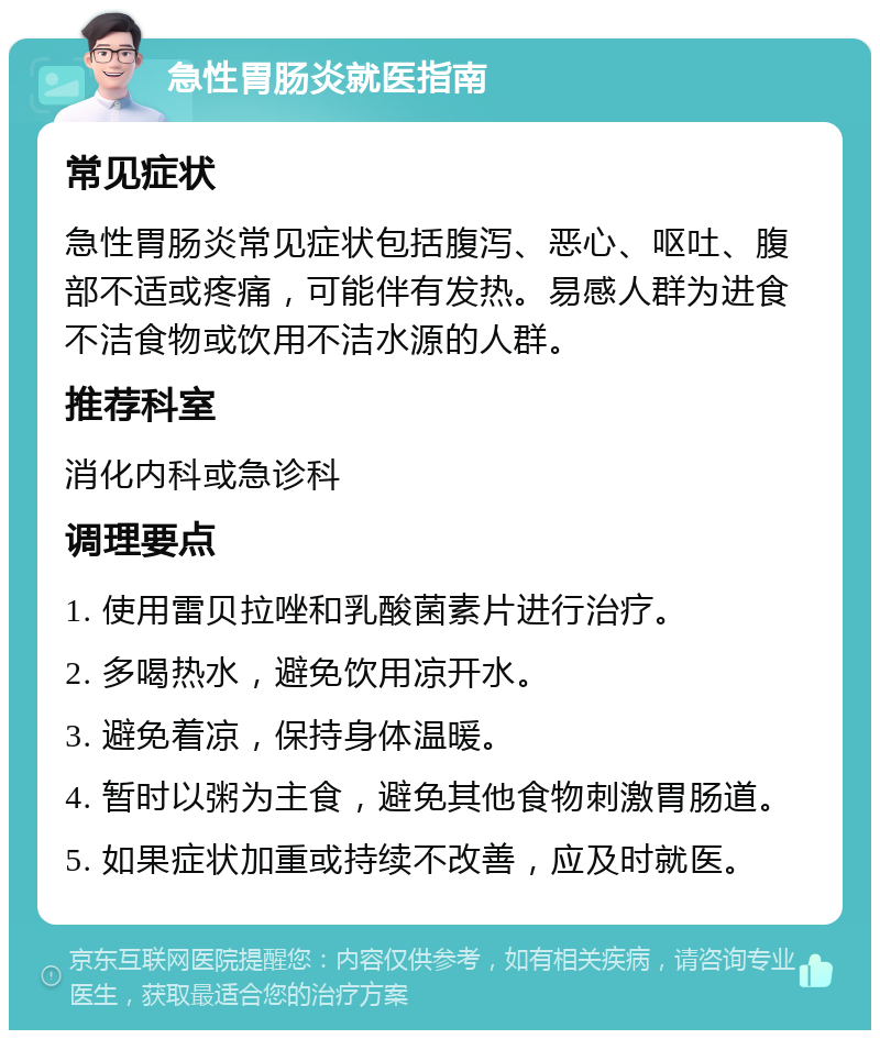 急性胃肠炎就医指南 常见症状 急性胃肠炎常见症状包括腹泻、恶心、呕吐、腹部不适或疼痛，可能伴有发热。易感人群为进食不洁食物或饮用不洁水源的人群。 推荐科室 消化内科或急诊科 调理要点 1. 使用雷贝拉唑和乳酸菌素片进行治疗。 2. 多喝热水，避免饮用凉开水。 3. 避免着凉，保持身体温暖。 4. 暂时以粥为主食，避免其他食物刺激胃肠道。 5. 如果症状加重或持续不改善，应及时就医。