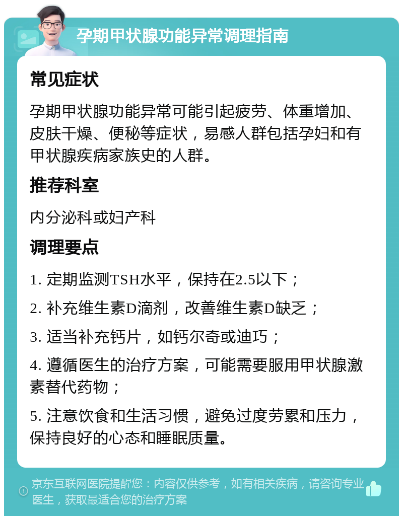 孕期甲状腺功能异常调理指南 常见症状 孕期甲状腺功能异常可能引起疲劳、体重增加、皮肤干燥、便秘等症状，易感人群包括孕妇和有甲状腺疾病家族史的人群。 推荐科室 内分泌科或妇产科 调理要点 1. 定期监测TSH水平，保持在2.5以下； 2. 补充维生素D滴剂，改善维生素D缺乏； 3. 适当补充钙片，如钙尔奇或迪巧； 4. 遵循医生的治疗方案，可能需要服用甲状腺激素替代药物； 5. 注意饮食和生活习惯，避免过度劳累和压力，保持良好的心态和睡眠质量。