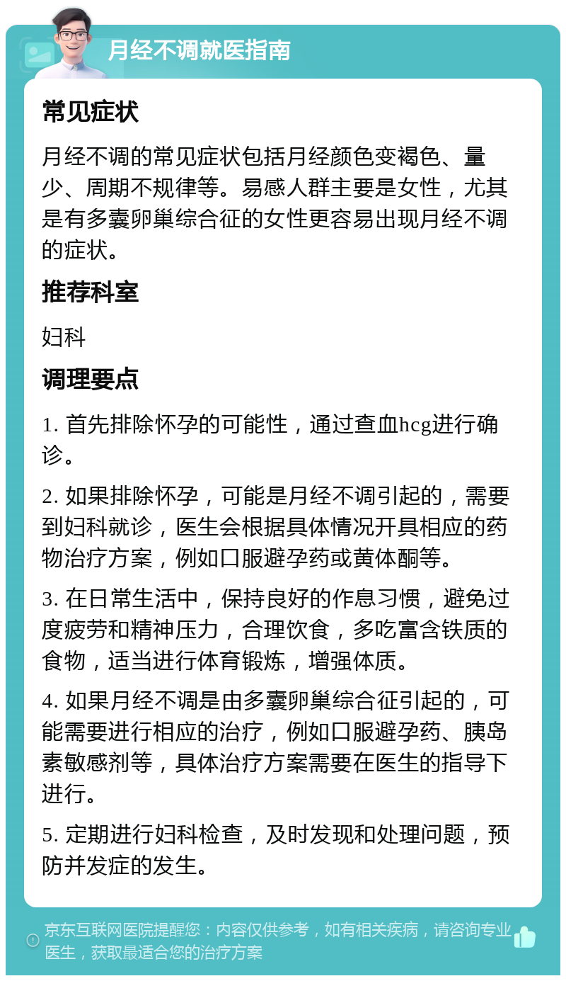 月经不调就医指南 常见症状 月经不调的常见症状包括月经颜色变褐色、量少、周期不规律等。易感人群主要是女性，尤其是有多囊卵巢综合征的女性更容易出现月经不调的症状。 推荐科室 妇科 调理要点 1. 首先排除怀孕的可能性，通过查血hcg进行确诊。 2. 如果排除怀孕，可能是月经不调引起的，需要到妇科就诊，医生会根据具体情况开具相应的药物治疗方案，例如口服避孕药或黄体酮等。 3. 在日常生活中，保持良好的作息习惯，避免过度疲劳和精神压力，合理饮食，多吃富含铁质的食物，适当进行体育锻炼，增强体质。 4. 如果月经不调是由多囊卵巢综合征引起的，可能需要进行相应的治疗，例如口服避孕药、胰岛素敏感剂等，具体治疗方案需要在医生的指导下进行。 5. 定期进行妇科检查，及时发现和处理问题，预防并发症的发生。