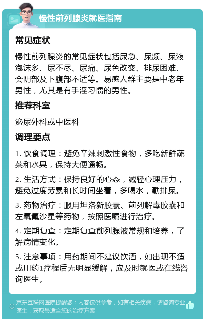 慢性前列腺炎就医指南 常见症状 慢性前列腺炎的常见症状包括尿急、尿频、尿液泡沫多、尿不尽、尿痛、尿色改变、排尿困难、会阴部及下腹部不适等。易感人群主要是中老年男性，尤其是有手淫习惯的男性。 推荐科室 泌尿外科或中医科 调理要点 1. 饮食调理：避免辛辣刺激性食物，多吃新鲜蔬菜和水果，保持大便通畅。 2. 生活方式：保持良好的心态，减轻心理压力，避免过度劳累和长时间坐着，多喝水，勤排尿。 3. 药物治疗：服用坦洛新胶囊、前列解毒胶囊和左氧氟沙星等药物，按照医嘱进行治疗。 4. 定期复查：定期复查前列腺液常规和培养，了解病情变化。 5. 注意事项：用药期间不建议饮酒，如出现不适或用药1疗程后无明显缓解，应及时就医或在线咨询医生。