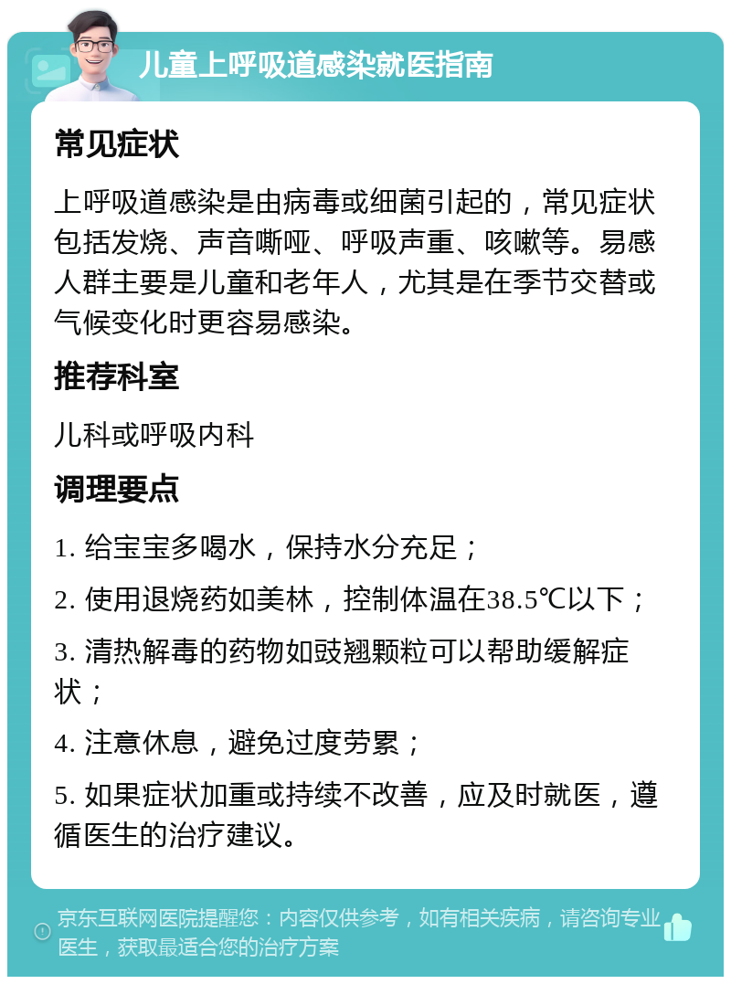 儿童上呼吸道感染就医指南 常见症状 上呼吸道感染是由病毒或细菌引起的，常见症状包括发烧、声音嘶哑、呼吸声重、咳嗽等。易感人群主要是儿童和老年人，尤其是在季节交替或气候变化时更容易感染。 推荐科室 儿科或呼吸内科 调理要点 1. 给宝宝多喝水，保持水分充足； 2. 使用退烧药如美林，控制体温在38.5℃以下； 3. 清热解毒的药物如豉翘颗粒可以帮助缓解症状； 4. 注意休息，避免过度劳累； 5. 如果症状加重或持续不改善，应及时就医，遵循医生的治疗建议。