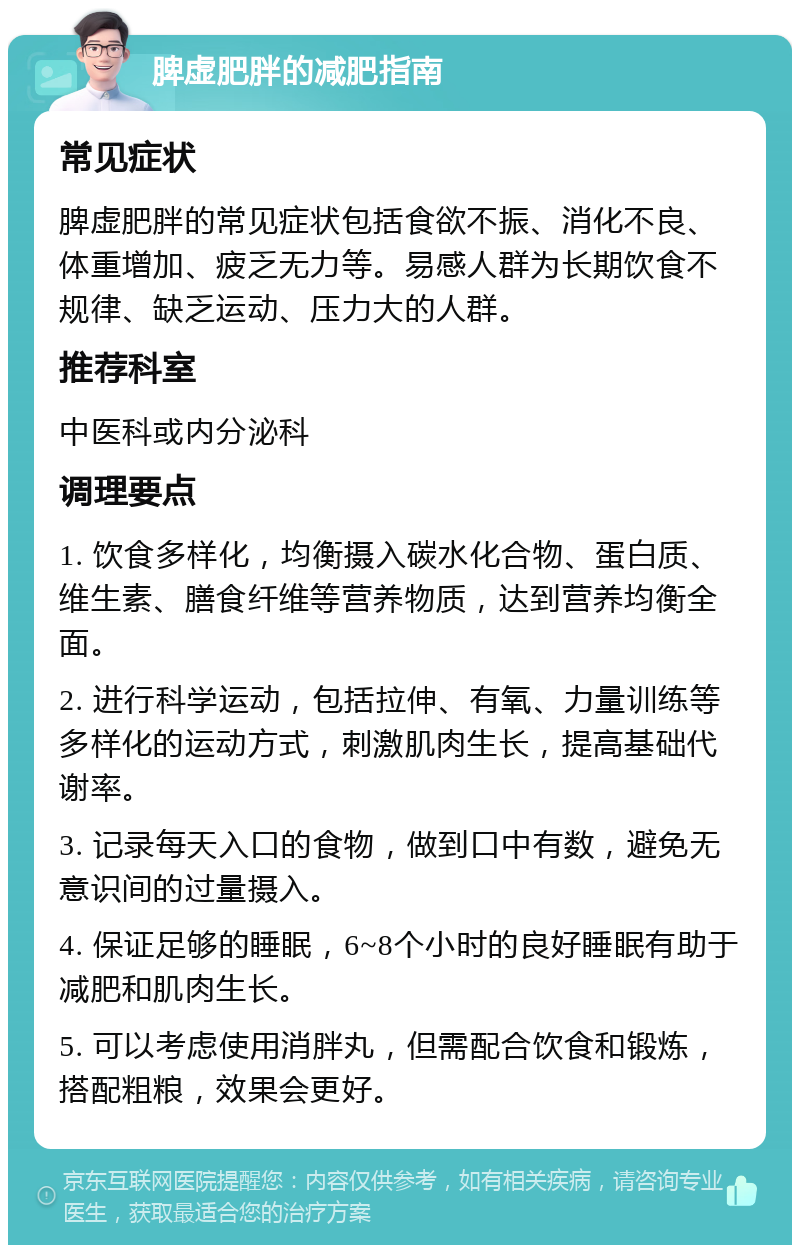 脾虚肥胖的减肥指南 常见症状 脾虚肥胖的常见症状包括食欲不振、消化不良、体重增加、疲乏无力等。易感人群为长期饮食不规律、缺乏运动、压力大的人群。 推荐科室 中医科或内分泌科 调理要点 1. 饮食多样化，均衡摄入碳水化合物、蛋白质、维生素、膳食纤维等营养物质，达到营养均衡全面。 2. 进行科学运动，包括拉伸、有氧、力量训练等多样化的运动方式，刺激肌肉生长，提高基础代谢率。 3. 记录每天入口的食物，做到口中有数，避免无意识间的过量摄入。 4. 保证足够的睡眠，6~8个小时的良好睡眠有助于减肥和肌肉生长。 5. 可以考虑使用消胖丸，但需配合饮食和锻炼，搭配粗粮，效果会更好。