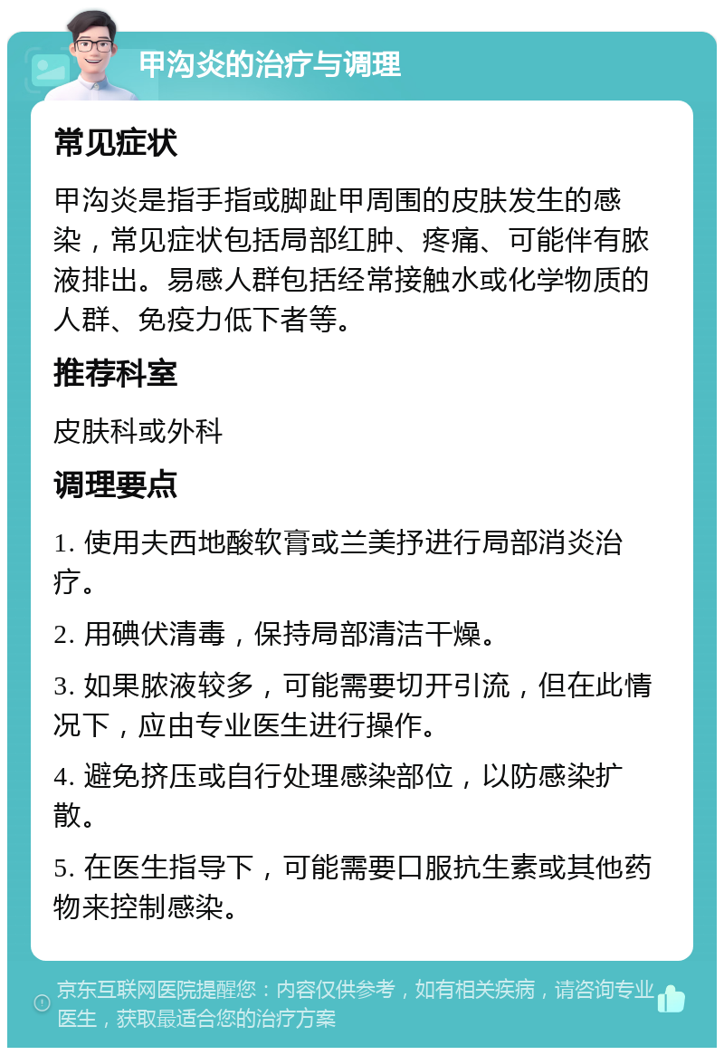 甲沟炎的治疗与调理 常见症状 甲沟炎是指手指或脚趾甲周围的皮肤发生的感染，常见症状包括局部红肿、疼痛、可能伴有脓液排出。易感人群包括经常接触水或化学物质的人群、免疫力低下者等。 推荐科室 皮肤科或外科 调理要点 1. 使用夫西地酸软膏或兰美抒进行局部消炎治疗。 2. 用碘伏清毒，保持局部清洁干燥。 3. 如果脓液较多，可能需要切开引流，但在此情况下，应由专业医生进行操作。 4. 避免挤压或自行处理感染部位，以防感染扩散。 5. 在医生指导下，可能需要口服抗生素或其他药物来控制感染。