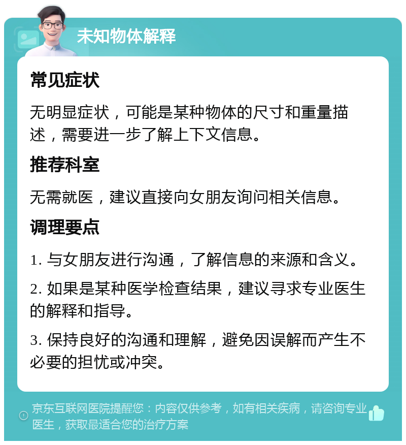 未知物体解释 常见症状 无明显症状，可能是某种物体的尺寸和重量描述，需要进一步了解上下文信息。 推荐科室 无需就医，建议直接向女朋友询问相关信息。 调理要点 1. 与女朋友进行沟通，了解信息的来源和含义。 2. 如果是某种医学检查结果，建议寻求专业医生的解释和指导。 3. 保持良好的沟通和理解，避免因误解而产生不必要的担忧或冲突。