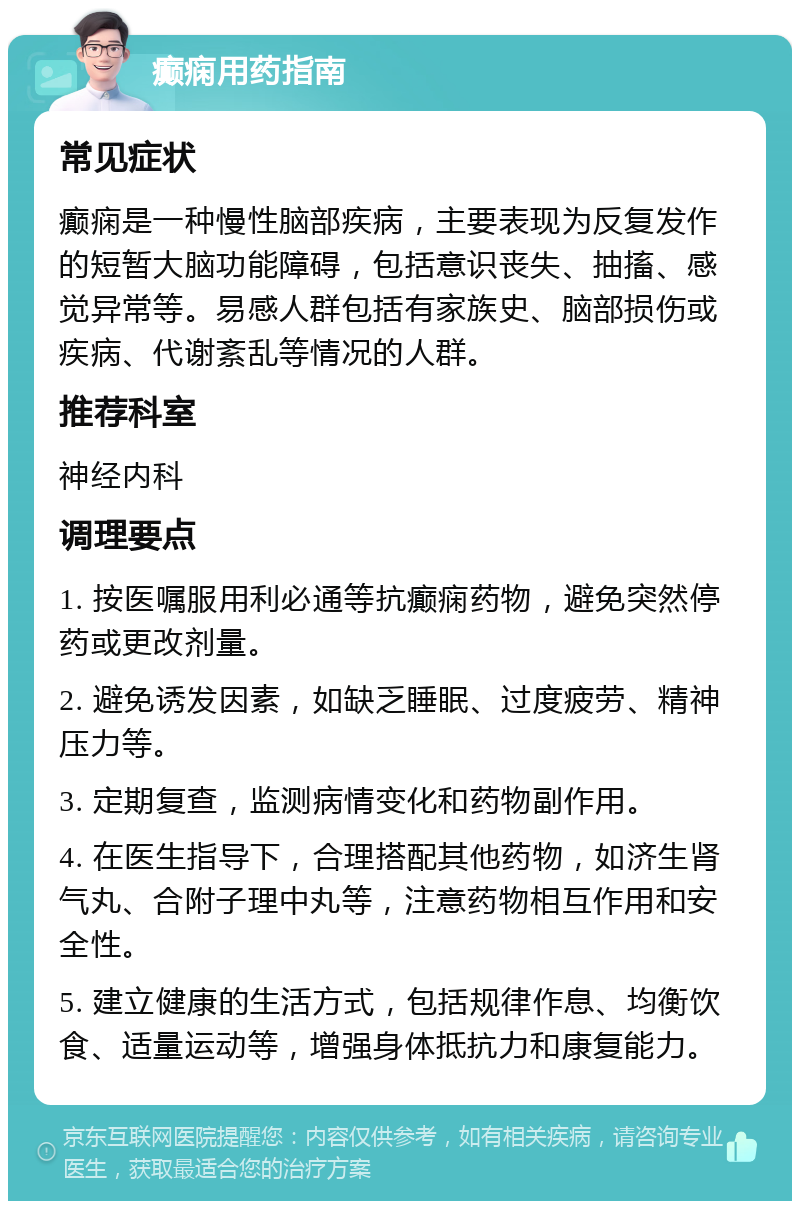 癫痫用药指南 常见症状 癫痫是一种慢性脑部疾病，主要表现为反复发作的短暂大脑功能障碍，包括意识丧失、抽搐、感觉异常等。易感人群包括有家族史、脑部损伤或疾病、代谢紊乱等情况的人群。 推荐科室 神经内科 调理要点 1. 按医嘱服用利必通等抗癫痫药物，避免突然停药或更改剂量。 2. 避免诱发因素，如缺乏睡眠、过度疲劳、精神压力等。 3. 定期复查，监测病情变化和药物副作用。 4. 在医生指导下，合理搭配其他药物，如济生肾气丸、合附子理中丸等，注意药物相互作用和安全性。 5. 建立健康的生活方式，包括规律作息、均衡饮食、适量运动等，增强身体抵抗力和康复能力。