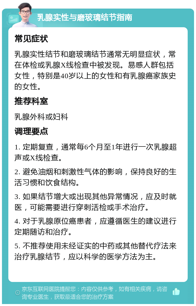 乳腺实性与磨玻璃结节指南 常见症状 乳腺实性结节和磨玻璃结节通常无明显症状，常在体检或乳腺X线检查中被发现。易感人群包括女性，特别是40岁以上的女性和有乳腺癌家族史的女性。 推荐科室 乳腺外科或妇科 调理要点 1. 定期复查，通常每6个月至1年进行一次乳腺超声或X线检查。 2. 避免油烟和刺激性气体的影响，保持良好的生活习惯和饮食结构。 3. 如果结节增大或出现其他异常情况，应及时就医，可能需要进行穿刺活检或手术治疗。 4. 对于乳腺原位癌患者，应遵循医生的建议进行定期随访和治疗。 5. 不推荐使用未经证实的中药或其他替代疗法来治疗乳腺结节，应以科学的医学方法为主。