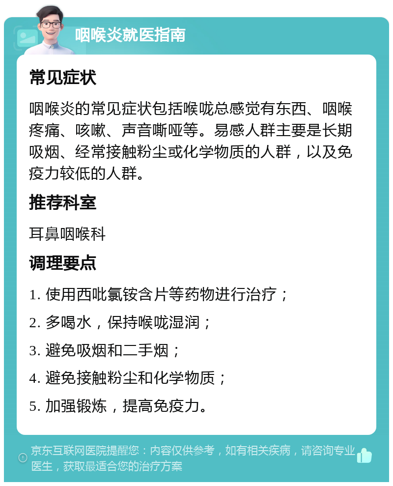 咽喉炎就医指南 常见症状 咽喉炎的常见症状包括喉咙总感觉有东西、咽喉疼痛、咳嗽、声音嘶哑等。易感人群主要是长期吸烟、经常接触粉尘或化学物质的人群，以及免疫力较低的人群。 推荐科室 耳鼻咽喉科 调理要点 1. 使用西吡氯铵含片等药物进行治疗； 2. 多喝水，保持喉咙湿润； 3. 避免吸烟和二手烟； 4. 避免接触粉尘和化学物质； 5. 加强锻炼，提高免疫力。