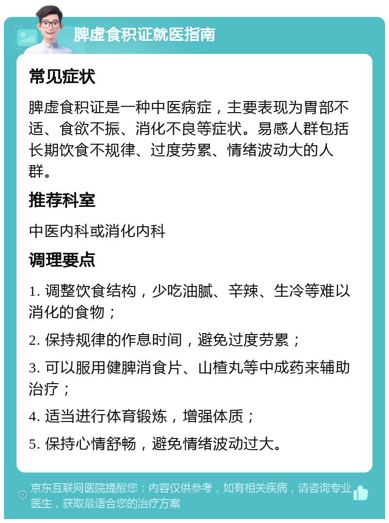 脾虚食积证就医指南 常见症状 脾虚食积证是一种中医病症，主要表现为胃部不适、食欲不振、消化不良等症状。易感人群包括长期饮食不规律、过度劳累、情绪波动大的人群。 推荐科室 中医内科或消化内科 调理要点 1. 调整饮食结构，少吃油腻、辛辣、生冷等难以消化的食物； 2. 保持规律的作息时间，避免过度劳累； 3. 可以服用健脾消食片、山楂丸等中成药来辅助治疗； 4. 适当进行体育锻炼，增强体质； 5. 保持心情舒畅，避免情绪波动过大。