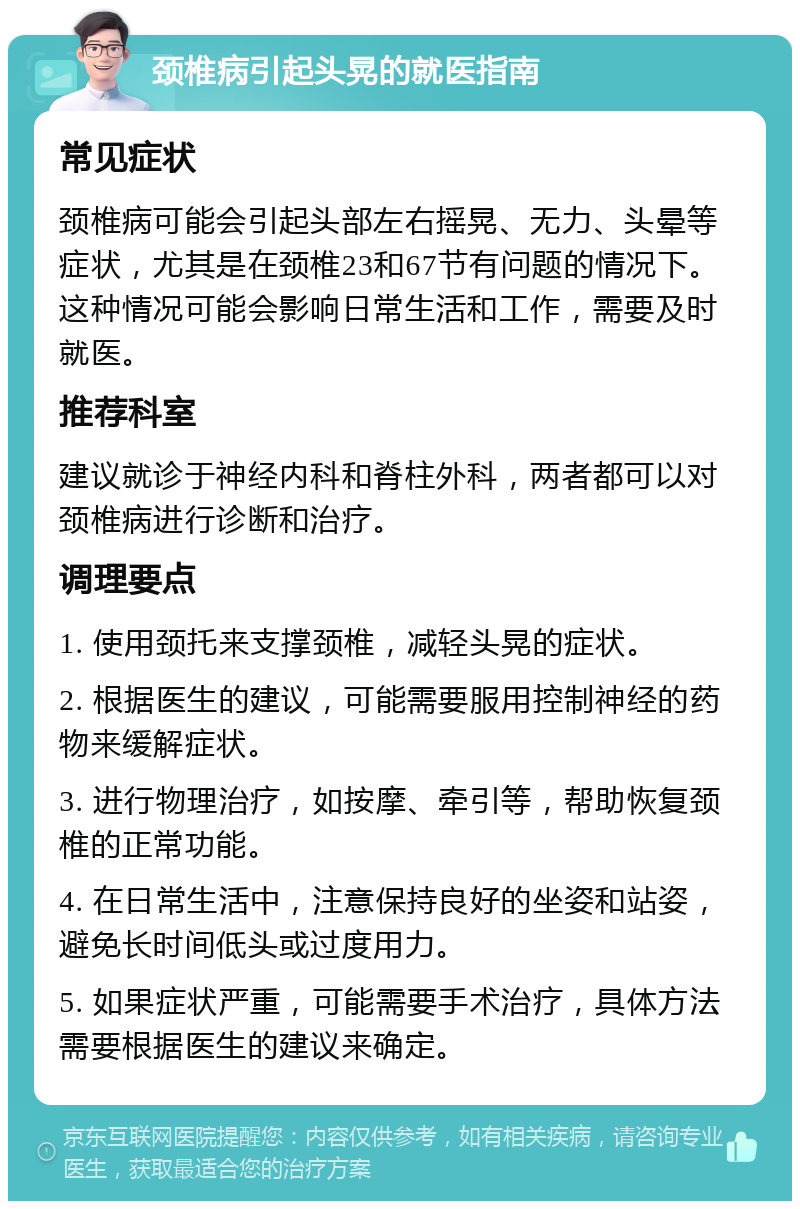 颈椎病引起头晃的就医指南 常见症状 颈椎病可能会引起头部左右摇晃、无力、头晕等症状，尤其是在颈椎23和67节有问题的情况下。这种情况可能会影响日常生活和工作，需要及时就医。 推荐科室 建议就诊于神经内科和脊柱外科，两者都可以对颈椎病进行诊断和治疗。 调理要点 1. 使用颈托来支撑颈椎，减轻头晃的症状。 2. 根据医生的建议，可能需要服用控制神经的药物来缓解症状。 3. 进行物理治疗，如按摩、牵引等，帮助恢复颈椎的正常功能。 4. 在日常生活中，注意保持良好的坐姿和站姿，避免长时间低头或过度用力。 5. 如果症状严重，可能需要手术治疗，具体方法需要根据医生的建议来确定。