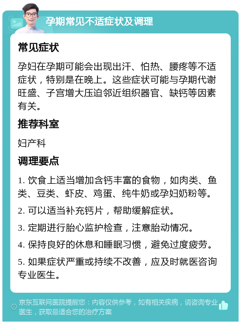 孕期常见不适症状及调理 常见症状 孕妇在孕期可能会出现出汗、怕热、腰疼等不适症状，特别是在晚上。这些症状可能与孕期代谢旺盛、子宫增大压迫邻近组织器官、缺钙等因素有关。 推荐科室 妇产科 调理要点 1. 饮食上适当增加含钙丰富的食物，如肉类、鱼类、豆类、虾皮、鸡蛋、纯牛奶或孕妇奶粉等。 2. 可以适当补充钙片，帮助缓解症状。 3. 定期进行胎心监护检查，注意胎动情况。 4. 保持良好的休息和睡眠习惯，避免过度疲劳。 5. 如果症状严重或持续不改善，应及时就医咨询专业医生。