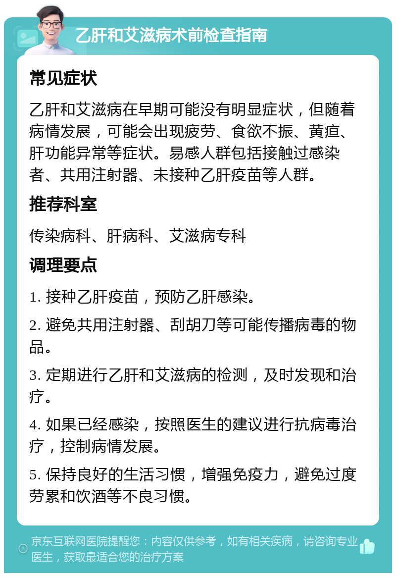 乙肝和艾滋病术前检查指南 常见症状 乙肝和艾滋病在早期可能没有明显症状，但随着病情发展，可能会出现疲劳、食欲不振、黄疸、肝功能异常等症状。易感人群包括接触过感染者、共用注射器、未接种乙肝疫苗等人群。 推荐科室 传染病科、肝病科、艾滋病专科 调理要点 1. 接种乙肝疫苗，预防乙肝感染。 2. 避免共用注射器、刮胡刀等可能传播病毒的物品。 3. 定期进行乙肝和艾滋病的检测，及时发现和治疗。 4. 如果已经感染，按照医生的建议进行抗病毒治疗，控制病情发展。 5. 保持良好的生活习惯，增强免疫力，避免过度劳累和饮酒等不良习惯。