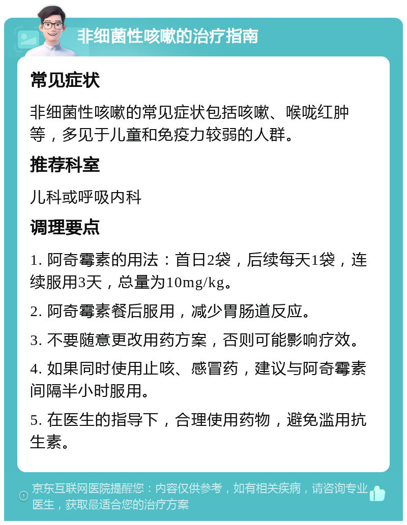 非细菌性咳嗽的治疗指南 常见症状 非细菌性咳嗽的常见症状包括咳嗽、喉咙红肿等，多见于儿童和免疫力较弱的人群。 推荐科室 儿科或呼吸内科 调理要点 1. 阿奇霉素的用法：首日2袋，后续每天1袋，连续服用3天，总量为10mg/kg。 2. 阿奇霉素餐后服用，减少胃肠道反应。 3. 不要随意更改用药方案，否则可能影响疗效。 4. 如果同时使用止咳、感冒药，建议与阿奇霉素间隔半小时服用。 5. 在医生的指导下，合理使用药物，避免滥用抗生素。