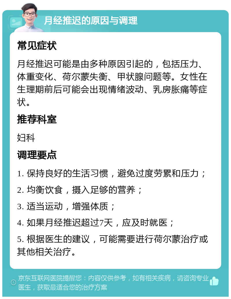 月经推迟的原因与调理 常见症状 月经推迟可能是由多种原因引起的，包括压力、体重变化、荷尔蒙失衡、甲状腺问题等。女性在生理期前后可能会出现情绪波动、乳房胀痛等症状。 推荐科室 妇科 调理要点 1. 保持良好的生活习惯，避免过度劳累和压力； 2. 均衡饮食，摄入足够的营养； 3. 适当运动，增强体质； 4. 如果月经推迟超过7天，应及时就医； 5. 根据医生的建议，可能需要进行荷尔蒙治疗或其他相关治疗。