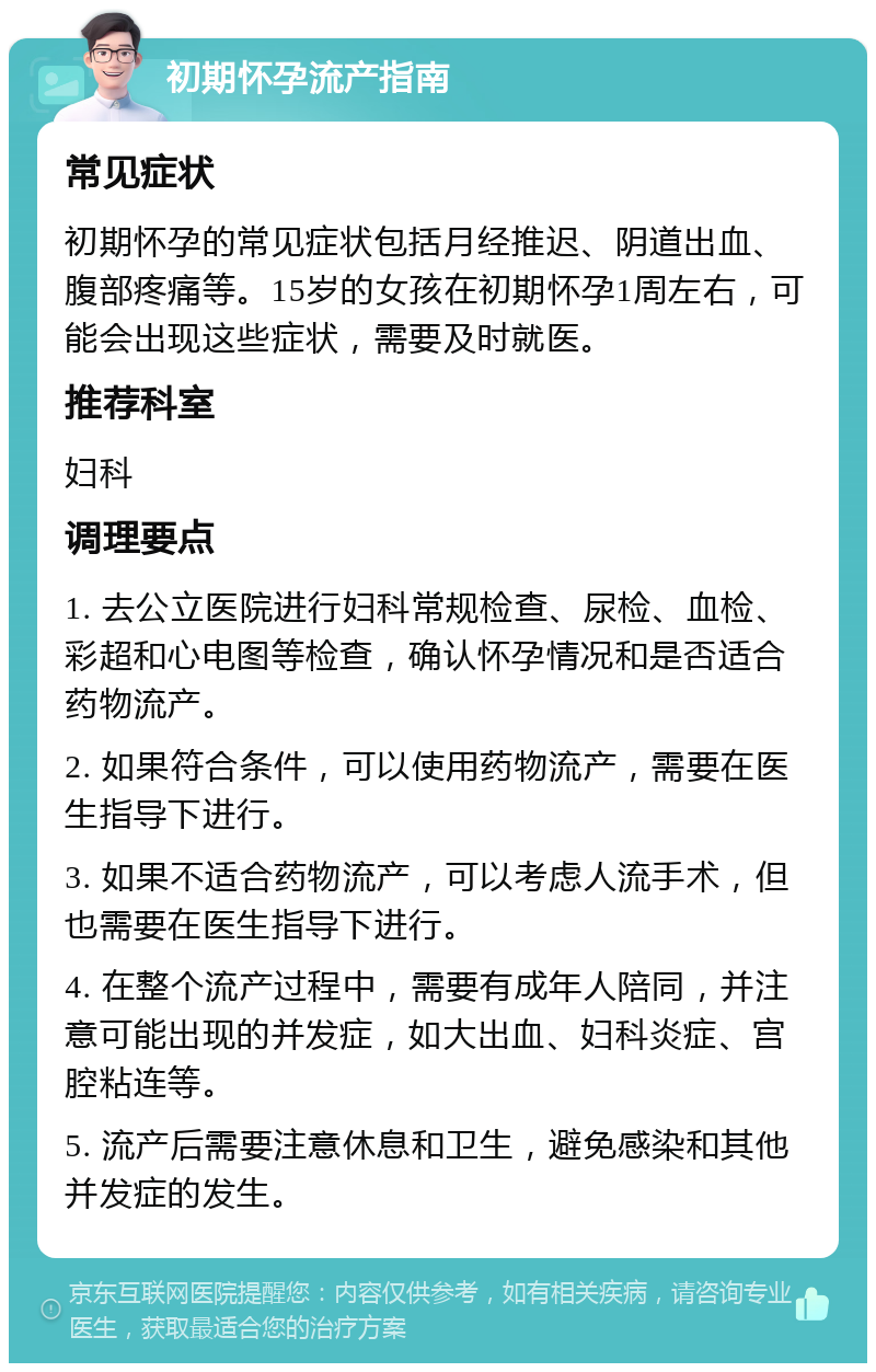 初期怀孕流产指南 常见症状 初期怀孕的常见症状包括月经推迟、阴道出血、腹部疼痛等。15岁的女孩在初期怀孕1周左右，可能会出现这些症状，需要及时就医。 推荐科室 妇科 调理要点 1. 去公立医院进行妇科常规检查、尿检、血检、彩超和心电图等检查，确认怀孕情况和是否适合药物流产。 2. 如果符合条件，可以使用药物流产，需要在医生指导下进行。 3. 如果不适合药物流产，可以考虑人流手术，但也需要在医生指导下进行。 4. 在整个流产过程中，需要有成年人陪同，并注意可能出现的并发症，如大出血、妇科炎症、宫腔粘连等。 5. 流产后需要注意休息和卫生，避免感染和其他并发症的发生。