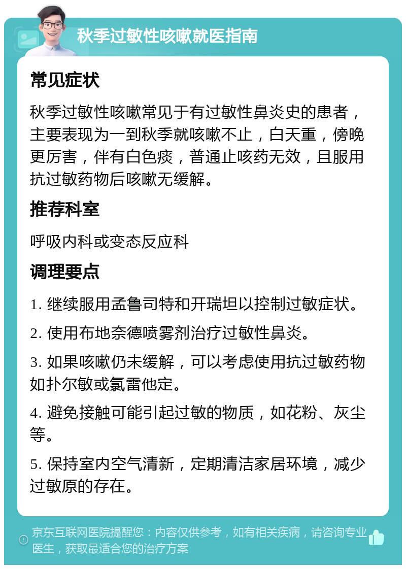 秋季过敏性咳嗽就医指南 常见症状 秋季过敏性咳嗽常见于有过敏性鼻炎史的患者，主要表现为一到秋季就咳嗽不止，白天重，傍晚更厉害，伴有白色痰，普通止咳药无效，且服用抗过敏药物后咳嗽无缓解。 推荐科室 呼吸内科或变态反应科 调理要点 1. 继续服用孟鲁司特和开瑞坦以控制过敏症状。 2. 使用布地奈德喷雾剂治疗过敏性鼻炎。 3. 如果咳嗽仍未缓解，可以考虑使用抗过敏药物如扑尔敏或氯雷他定。 4. 避免接触可能引起过敏的物质，如花粉、灰尘等。 5. 保持室内空气清新，定期清洁家居环境，减少过敏原的存在。