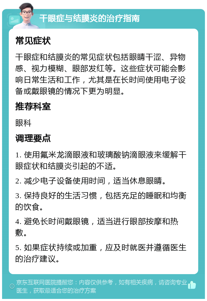 干眼症与结膜炎的治疗指南 常见症状 干眼症和结膜炎的常见症状包括眼睛干涩、异物感、视力模糊、眼部发红等。这些症状可能会影响日常生活和工作，尤其是在长时间使用电子设备或戴眼镜的情况下更为明显。 推荐科室 眼科 调理要点 1. 使用氟米龙滴眼液和玻璃酸钠滴眼液来缓解干眼症状和结膜炎引起的不适。 2. 减少电子设备使用时间，适当休息眼睛。 3. 保持良好的生活习惯，包括充足的睡眠和均衡的饮食。 4. 避免长时间戴眼镜，适当进行眼部按摩和热敷。 5. 如果症状持续或加重，应及时就医并遵循医生的治疗建议。