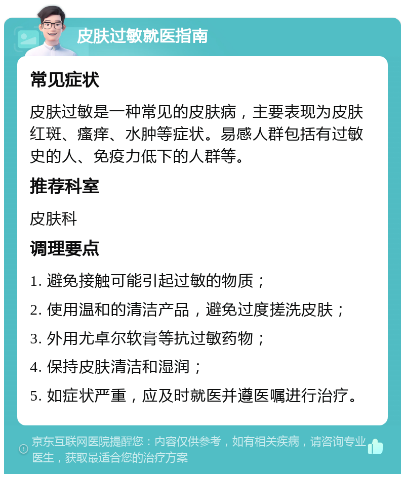 皮肤过敏就医指南 常见症状 皮肤过敏是一种常见的皮肤病，主要表现为皮肤红斑、瘙痒、水肿等症状。易感人群包括有过敏史的人、免疫力低下的人群等。 推荐科室 皮肤科 调理要点 1. 避免接触可能引起过敏的物质； 2. 使用温和的清洁产品，避免过度搓洗皮肤； 3. 外用尤卓尔软膏等抗过敏药物； 4. 保持皮肤清洁和湿润； 5. 如症状严重，应及时就医并遵医嘱进行治疗。