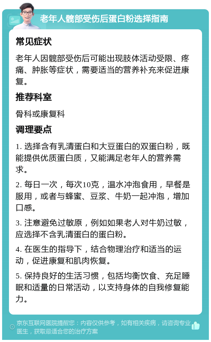 老年人髋部受伤后蛋白粉选择指南 常见症状 老年人因髋部受伤后可能出现肢体活动受限、疼痛、肿胀等症状，需要适当的营养补充来促进康复。 推荐科室 骨科或康复科 调理要点 1. 选择含有乳清蛋白和大豆蛋白的双蛋白粉，既能提供优质蛋白质，又能满足老年人的营养需求。 2. 每日一次，每次10克，温水冲泡食用，早餐是服用，或者与蜂蜜、豆浆、牛奶一起冲泡，增加口感。 3. 注意避免过敏原，例如如果老人对牛奶过敏，应选择不含乳清蛋白的蛋白粉。 4. 在医生的指导下，结合物理治疗和适当的运动，促进康复和肌肉恢复。 5. 保持良好的生活习惯，包括均衡饮食、充足睡眠和适量的日常活动，以支持身体的自我修复能力。