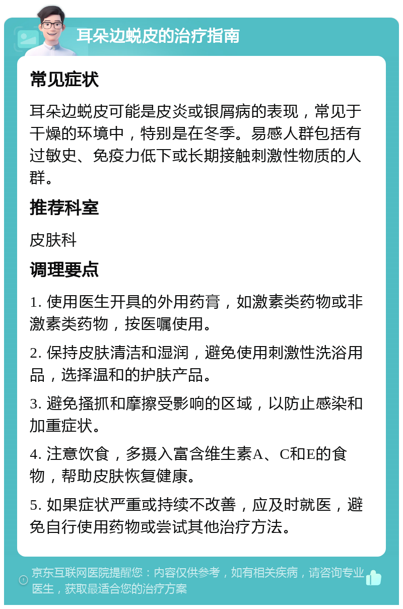 耳朵边蜕皮的治疗指南 常见症状 耳朵边蜕皮可能是皮炎或银屑病的表现，常见于干燥的环境中，特别是在冬季。易感人群包括有过敏史、免疫力低下或长期接触刺激性物质的人群。 推荐科室 皮肤科 调理要点 1. 使用医生开具的外用药膏，如激素类药物或非激素类药物，按医嘱使用。 2. 保持皮肤清洁和湿润，避免使用刺激性洗浴用品，选择温和的护肤产品。 3. 避免搔抓和摩擦受影响的区域，以防止感染和加重症状。 4. 注意饮食，多摄入富含维生素A、C和E的食物，帮助皮肤恢复健康。 5. 如果症状严重或持续不改善，应及时就医，避免自行使用药物或尝试其他治疗方法。