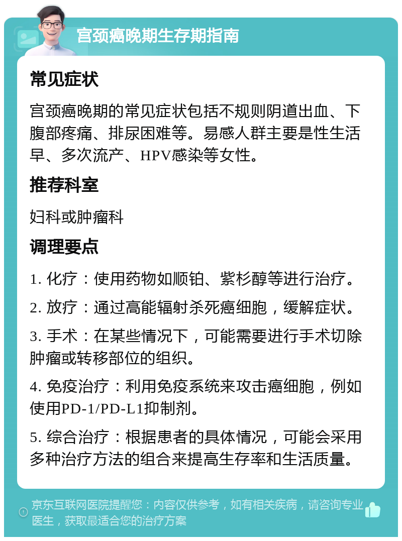 宫颈癌晚期生存期指南 常见症状 宫颈癌晚期的常见症状包括不规则阴道出血、下腹部疼痛、排尿困难等。易感人群主要是性生活早、多次流产、HPV感染等女性。 推荐科室 妇科或肿瘤科 调理要点 1. 化疗：使用药物如顺铂、紫杉醇等进行治疗。 2. 放疗：通过高能辐射杀死癌细胞，缓解症状。 3. 手术：在某些情况下，可能需要进行手术切除肿瘤或转移部位的组织。 4. 免疫治疗：利用免疫系统来攻击癌细胞，例如使用PD-1/PD-L1抑制剂。 5. 综合治疗：根据患者的具体情况，可能会采用多种治疗方法的组合来提高生存率和生活质量。