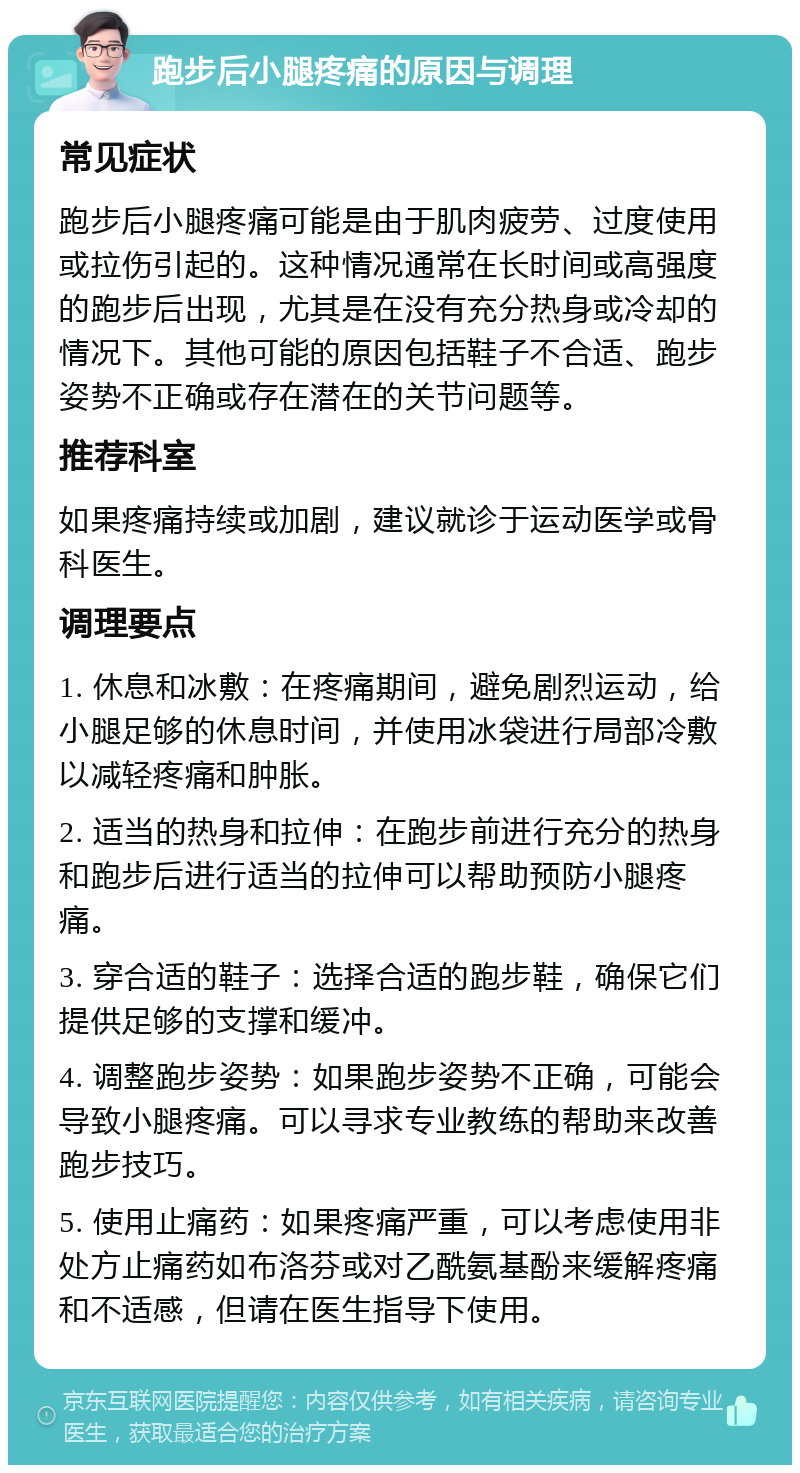 跑步后小腿疼痛的原因与调理 常见症状 跑步后小腿疼痛可能是由于肌肉疲劳、过度使用或拉伤引起的。这种情况通常在长时间或高强度的跑步后出现，尤其是在没有充分热身或冷却的情况下。其他可能的原因包括鞋子不合适、跑步姿势不正确或存在潜在的关节问题等。 推荐科室 如果疼痛持续或加剧，建议就诊于运动医学或骨科医生。 调理要点 1. 休息和冰敷：在疼痛期间，避免剧烈运动，给小腿足够的休息时间，并使用冰袋进行局部冷敷以减轻疼痛和肿胀。 2. 适当的热身和拉伸：在跑步前进行充分的热身和跑步后进行适当的拉伸可以帮助预防小腿疼痛。 3. 穿合适的鞋子：选择合适的跑步鞋，确保它们提供足够的支撑和缓冲。 4. 调整跑步姿势：如果跑步姿势不正确，可能会导致小腿疼痛。可以寻求专业教练的帮助来改善跑步技巧。 5. 使用止痛药：如果疼痛严重，可以考虑使用非处方止痛药如布洛芬或对乙酰氨基酚来缓解疼痛和不适感，但请在医生指导下使用。