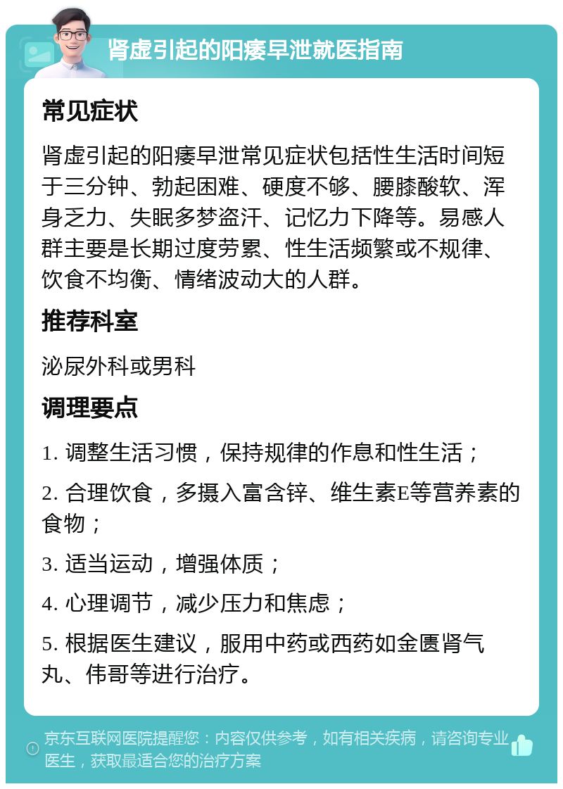 肾虚引起的阳痿早泄就医指南 常见症状 肾虚引起的阳痿早泄常见症状包括性生活时间短于三分钟、勃起困难、硬度不够、腰膝酸软、浑身乏力、失眠多梦盗汗、记忆力下降等。易感人群主要是长期过度劳累、性生活频繁或不规律、饮食不均衡、情绪波动大的人群。 推荐科室 泌尿外科或男科 调理要点 1. 调整生活习惯，保持规律的作息和性生活； 2. 合理饮食，多摄入富含锌、维生素E等营养素的食物； 3. 适当运动，增强体质； 4. 心理调节，减少压力和焦虑； 5. 根据医生建议，服用中药或西药如金匮肾气丸、伟哥等进行治疗。