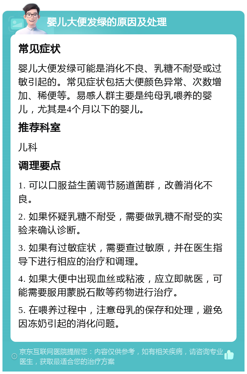 婴儿大便发绿的原因及处理 常见症状 婴儿大便发绿可能是消化不良、乳糖不耐受或过敏引起的。常见症状包括大便颜色异常、次数增加、稀便等。易感人群主要是纯母乳喂养的婴儿，尤其是4个月以下的婴儿。 推荐科室 儿科 调理要点 1. 可以口服益生菌调节肠道菌群，改善消化不良。 2. 如果怀疑乳糖不耐受，需要做乳糖不耐受的实验来确认诊断。 3. 如果有过敏症状，需要查过敏原，并在医生指导下进行相应的治疗和调理。 4. 如果大便中出现血丝或粘液，应立即就医，可能需要服用蒙脱石散等药物进行治疗。 5. 在喂养过程中，注意母乳的保存和处理，避免因冻奶引起的消化问题。