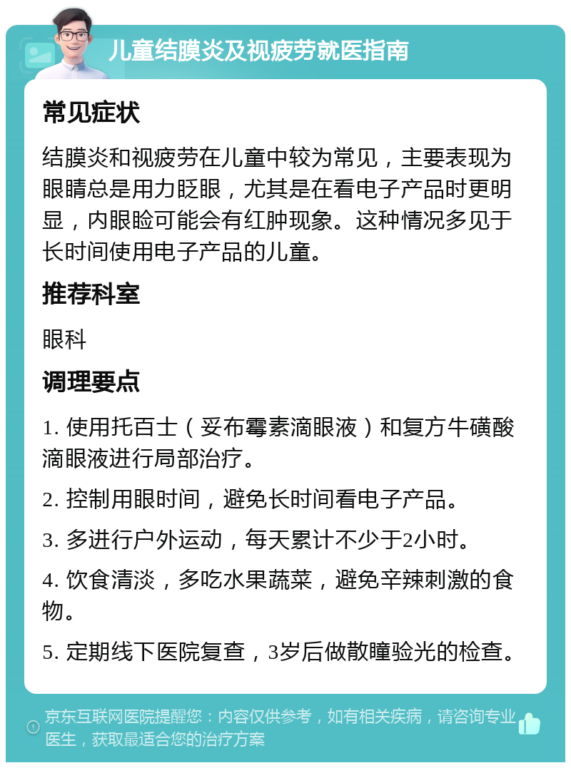 儿童结膜炎及视疲劳就医指南 常见症状 结膜炎和视疲劳在儿童中较为常见，主要表现为眼睛总是用力眨眼，尤其是在看电子产品时更明显，内眼睑可能会有红肿现象。这种情况多见于长时间使用电子产品的儿童。 推荐科室 眼科 调理要点 1. 使用托百士（妥布霉素滴眼液）和复方牛磺酸滴眼液进行局部治疗。 2. 控制用眼时间，避免长时间看电子产品。 3. 多进行户外运动，每天累计不少于2小时。 4. 饮食清淡，多吃水果蔬菜，避免辛辣刺激的食物。 5. 定期线下医院复查，3岁后做散瞳验光的检查。