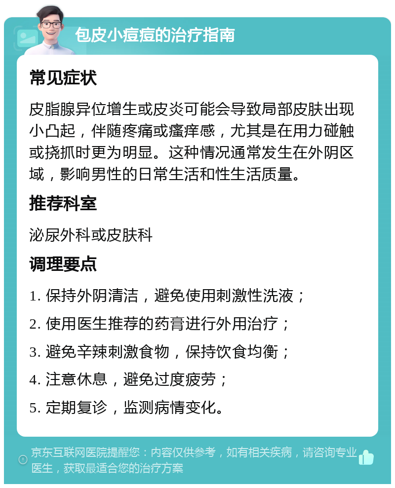 包皮小痘痘的治疗指南 常见症状 皮脂腺异位增生或皮炎可能会导致局部皮肤出现小凸起，伴随疼痛或瘙痒感，尤其是在用力碰触或挠抓时更为明显。这种情况通常发生在外阴区域，影响男性的日常生活和性生活质量。 推荐科室 泌尿外科或皮肤科 调理要点 1. 保持外阴清洁，避免使用刺激性洗液； 2. 使用医生推荐的药膏进行外用治疗； 3. 避免辛辣刺激食物，保持饮食均衡； 4. 注意休息，避免过度疲劳； 5. 定期复诊，监测病情变化。