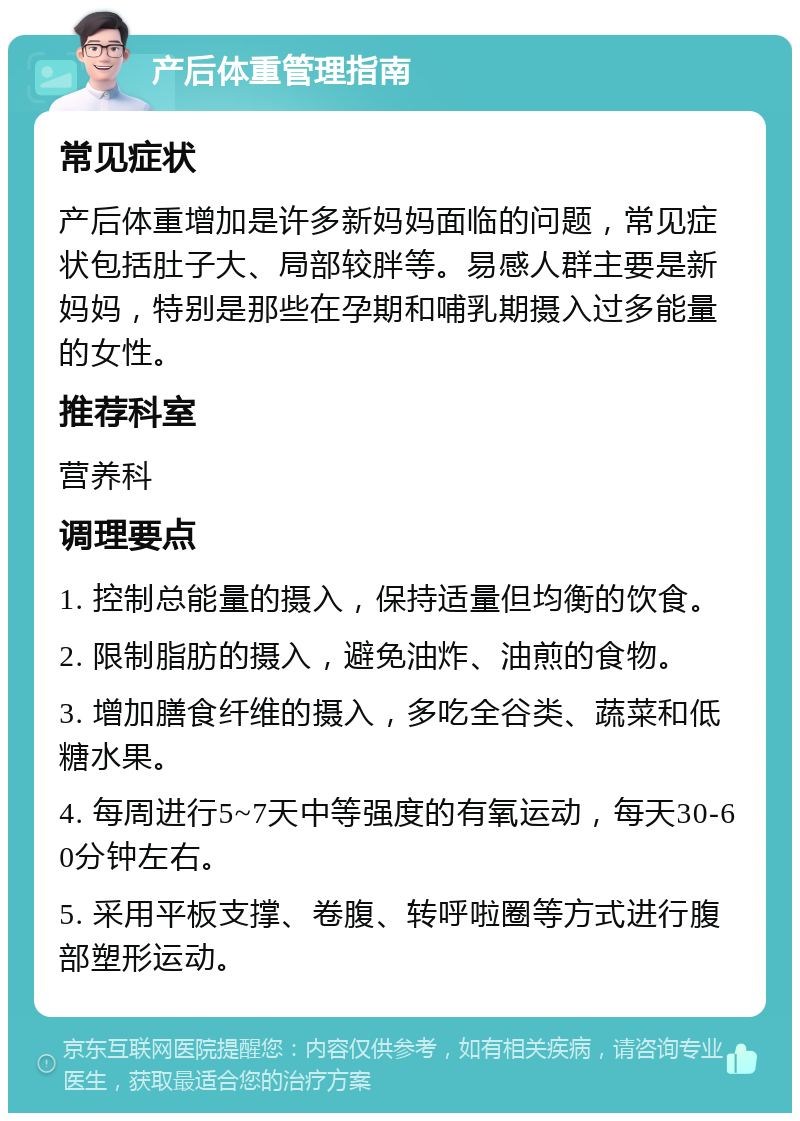 产后体重管理指南 常见症状 产后体重增加是许多新妈妈面临的问题，常见症状包括肚子大、局部较胖等。易感人群主要是新妈妈，特别是那些在孕期和哺乳期摄入过多能量的女性。 推荐科室 营养科 调理要点 1. 控制总能量的摄入，保持适量但均衡的饮食。 2. 限制脂肪的摄入，避免油炸、油煎的食物。 3. 增加膳食纤维的摄入，多吃全谷类、蔬菜和低糖水果。 4. 每周进行5~7天中等强度的有氧运动，每天30-60分钟左右。 5. 采用平板支撑、卷腹、转呼啦圈等方式进行腹部塑形运动。