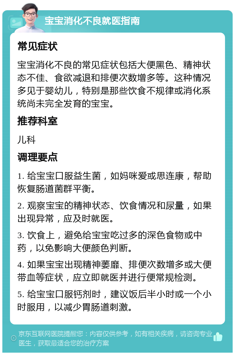 宝宝消化不良就医指南 常见症状 宝宝消化不良的常见症状包括大便黑色、精神状态不佳、食欲减退和排便次数增多等。这种情况多见于婴幼儿，特别是那些饮食不规律或消化系统尚未完全发育的宝宝。 推荐科室 儿科 调理要点 1. 给宝宝口服益生菌，如妈咪爱或思连康，帮助恢复肠道菌群平衡。 2. 观察宝宝的精神状态、饮食情况和尿量，如果出现异常，应及时就医。 3. 饮食上，避免给宝宝吃过多的深色食物或中药，以免影响大便颜色判断。 4. 如果宝宝出现精神萎靡、排便次数增多或大便带血等症状，应立即就医并进行便常规检测。 5. 给宝宝口服钙剂时，建议饭后半小时或一个小时服用，以减少胃肠道刺激。