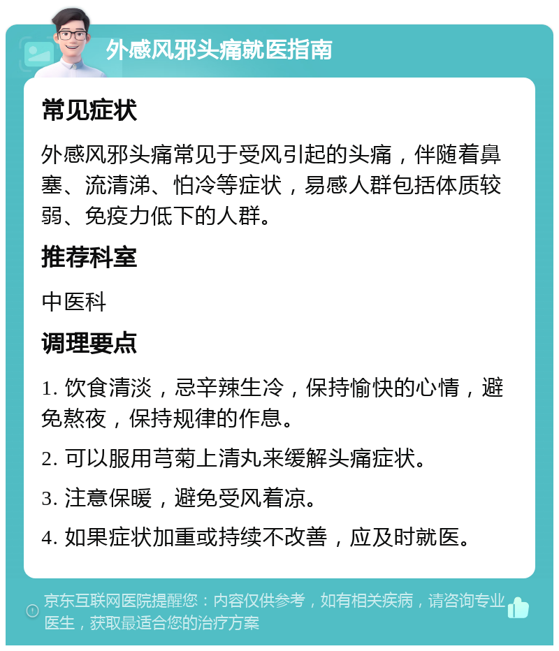 外感风邪头痛就医指南 常见症状 外感风邪头痛常见于受风引起的头痛，伴随着鼻塞、流清涕、怕冷等症状，易感人群包括体质较弱、免疫力低下的人群。 推荐科室 中医科 调理要点 1. 饮食清淡，忌辛辣生冷，保持愉快的心情，避免熬夜，保持规律的作息。 2. 可以服用芎菊上清丸来缓解头痛症状。 3. 注意保暖，避免受风着凉。 4. 如果症状加重或持续不改善，应及时就医。