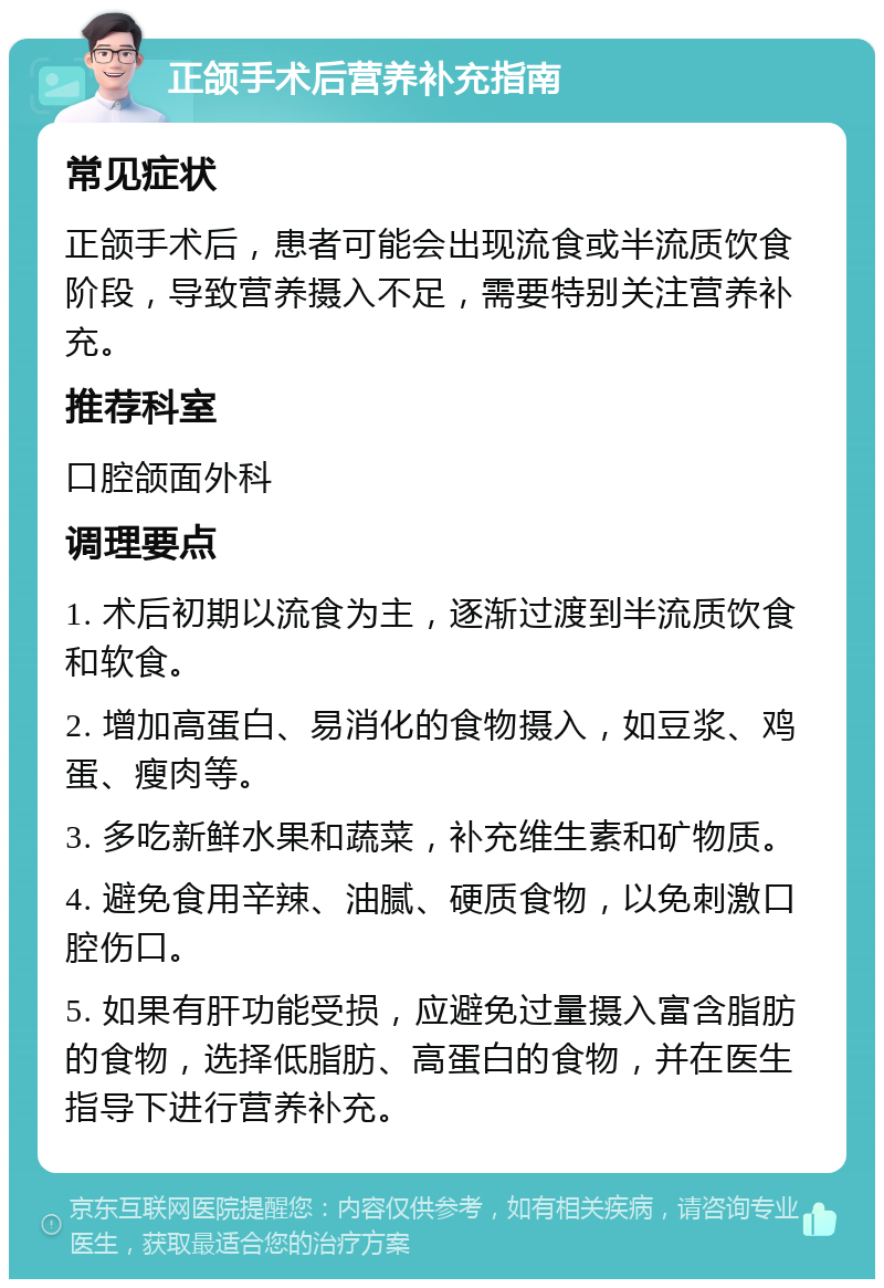 正颌手术后营养补充指南 常见症状 正颌手术后，患者可能会出现流食或半流质饮食阶段，导致营养摄入不足，需要特别关注营养补充。 推荐科室 口腔颌面外科 调理要点 1. 术后初期以流食为主，逐渐过渡到半流质饮食和软食。 2. 增加高蛋白、易消化的食物摄入，如豆浆、鸡蛋、瘦肉等。 3. 多吃新鲜水果和蔬菜，补充维生素和矿物质。 4. 避免食用辛辣、油腻、硬质食物，以免刺激口腔伤口。 5. 如果有肝功能受损，应避免过量摄入富含脂肪的食物，选择低脂肪、高蛋白的食物，并在医生指导下进行营养补充。